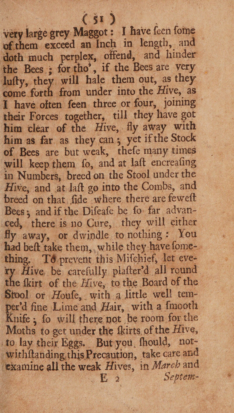 | Cao. yery large grey Maggot: I have {een forne ofthem exceed an Inch in length, and — doth inuch perplex, offend, and hinder — the Bees ; fortho’, if the Bees are very _ dul ghee bee hale them out, as they come forth from under into the Hive, as 1 have often feen three or four, joining» their Forces together, till they have got him clear of the Hive, fly away with him as far as they can; yet ifthe Stock _ of Bees are but weak, thefe many times will keep them fo, and at laft encreafing in Numbers, breed on the Stool under the Hiwe, and at aft go into the Combs, and breed on that fide where there are fewett Bees; andif the Difeafe be fo. far advan- _ced, there is no Cure, they will either fly away, or dwindle to nothing: You : Ahad beft take them, while they -havefome-. thing, T6 prevent this Mifchief, let evee