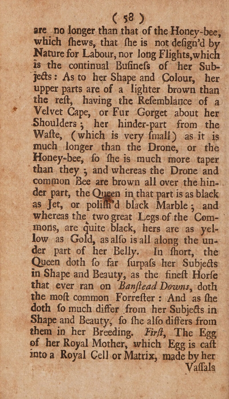 68) | are no donger, than that of the Honey-bees, which fhews, that fhe is not defign’d by Nature for Labour, nor long F Hatta which - Jes: As to her Shape and Colour, her upper parts are of a lighter brown than - Velvet Cape, or Fur ‘Gorget about her Shoulders ; her hinder-part from the Watte, (which. is very {mall as. it is much longer than the Drone, or the Honey-bee, fo the is much’ more. taper than. they ; and whereas the Drone and common Bee are brown all over the hin-'. der part, the Qugen in that part is as black as Jet, or polifi'd black Marble; and whereas the twogreat Legs.of the Com- ° Mons, ate quite black, hers are as ‘yel- low. as Gold, asalfo is all along the uns der part of her Belly... In fhort,. the Queen doth fo far furpafs her Subjects in. Shape and Beauty, as the fineft Horfe that ever ran on Banftead Downs, doth the moft common Forrefter : And as fhe — _ doth fo much differ from her Subjets in _ Shape and Beauty; fo fhe alfo differsfrom — them in her Breeding, Firf, The Egg of her Royal Mother, which Egg is caft intoa Royal Cell-or Matrix, made by her ov Err Vaffals