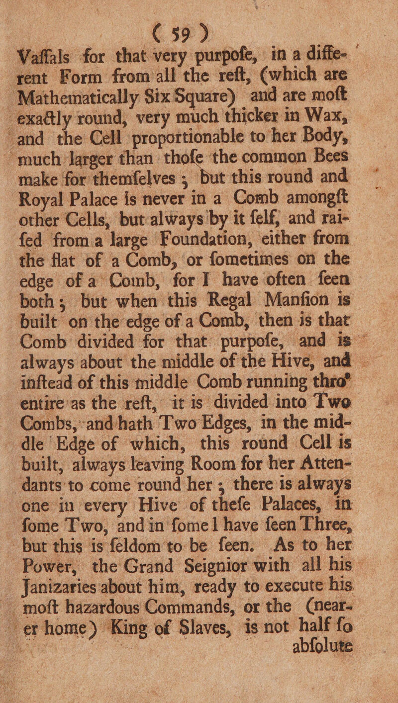 | a Bae: Vaffals for that very purpofe, in a diffe- — ‘rent Form from all the reft, (which are — Mathematically Six Square) and are moft -exatly round, very much thicker in Wax, — and the Cell proportionable to her Body, ~ much Jarger than thofe ‘the common Bees make for themfelves ; but this round and. Royal Palace is never in a Comb amongft other Cells, but:always by it felf, and rai- fed from.a large Foundation, either from the flat of a Comb, or fometimes on the both; but when this Regal Manfion is built on the edge of aComb, then is that __ Comb divided for that purpofe, and is © always about the middle of the Hive, and inftead of this middle Comb running thro?’ entire ‘as the reft, it is divided into Two Combs, and hath Two Edges, in the mid- dle Edge of which, this round Cellis — built, always leaving Room for her Atten- -dants'to come round her ; there is always one in every Hive of thefe Palaces, in — fome Two, and in fomel have feen Three, ~ but this is féldom'to be feen. Asto her _ - Power, the Grand Seignior with all his _ _ Janizaries about him, ready to execute his _ moft hazardous Commands, or the (near- er home) King of Slaves, isnot halffo wee