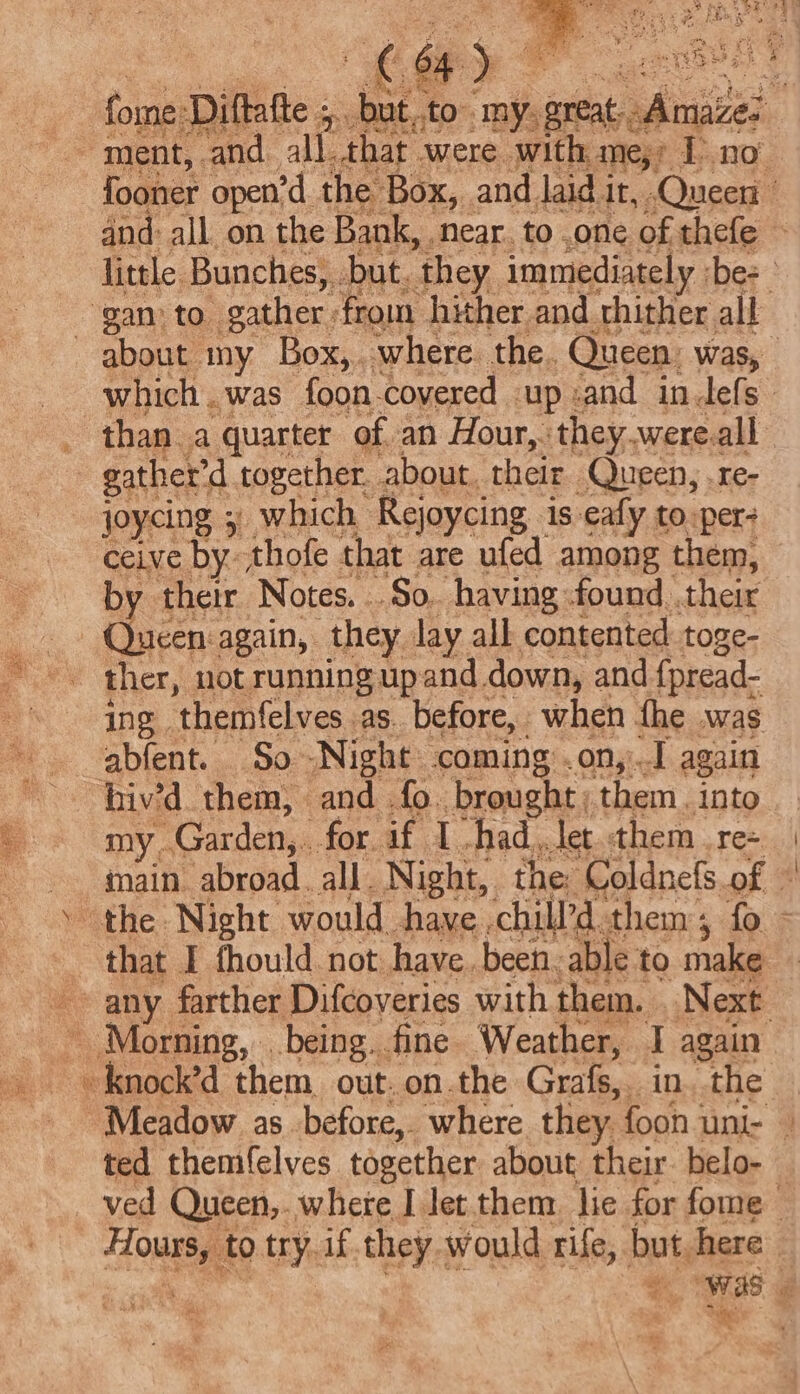 rte fome: Diftatte ; yp but ato’ my, APB: fooner open’d the Box, and laid it, Queen and: all on the Bank, ‘Near. to one of thefe little Bunches, but. ‘they immediately ‘bes ‘gan to. gather from hither and thither all about my Box,. where. the. Queen. was, which.was foon.covered up and indefs ‘than a quarter of an Hour,. they.were.all gather’d together. about, their Queen, .re- joycing 5) which Rejoycing is eafy to-per- ceive by. thofe that are ufed among them, by their Notes. So. having found. their - Queen:again, they lay all contented toge- 0 i ing themfelves as. before, when the was abfent. So Night coming .on, A again hiv’d. them, and fo. brought them. into my. Garden, for if I -had,let them re+ | _ main ‘abroad. all. Night, the: Coldnefs.of | the Night would have .chill’d them, fo - that I fhould. not have. been. able to make any farther Difcoveries with them. Next - Morning, being. fine Weather, T again -knock’d them out. on.the Grafs, in..the | Meadow as before, where they foon uni- | ted themfelves together about their. belo- — ved Queen,. where I let them lie for fome | Hours, to try. if.they would rife, but here e = = as i