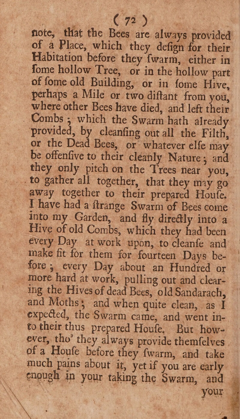 Ba oO ena | hote, that the Bees are always provided of a Place, which they defign for their Habitation before they {warm, either in _ fome hollow Tree, or in the hollow part of fome old Building, or in fome Hive, _ perhaps a Mile or two diftant from you, where other Bees have died, and left their _ Combs , which the Swarm hath already ‘provided, by cleanfing out all the F ith, © or the Dead Bees, or: whatever elfe may be offenfive to their cleanly Nature 3 and _ they only pitch on the Trees near you, _.... to gather all together, that they may go _ @way together to their prepared Houfe. ~ Thave hada ftrange Swarm of Bees come _ into my Garden, and fly directly into a __ Hive of old Combs, which they had been every Day at work upon, to cleanfe and make fit for them for fourteen Days be- | fore ; every Day about an Hundred or -, more hard at work, pulling out and clear- _ Ing the Hives of dead Bees, old Sandarach, and Moths and when quite clean, as I expected, the Swarm came, and went in- to their thus prepared Houfe, Bur. how- ever, tho’ they always provide themfelves . _ of a Houfe before they fwarm, and take much pains about it, yet if you are early. gnough in your taking the Swarm, and — ne ' your | \ . : , ¥, . : a A ‘ey — | : 4