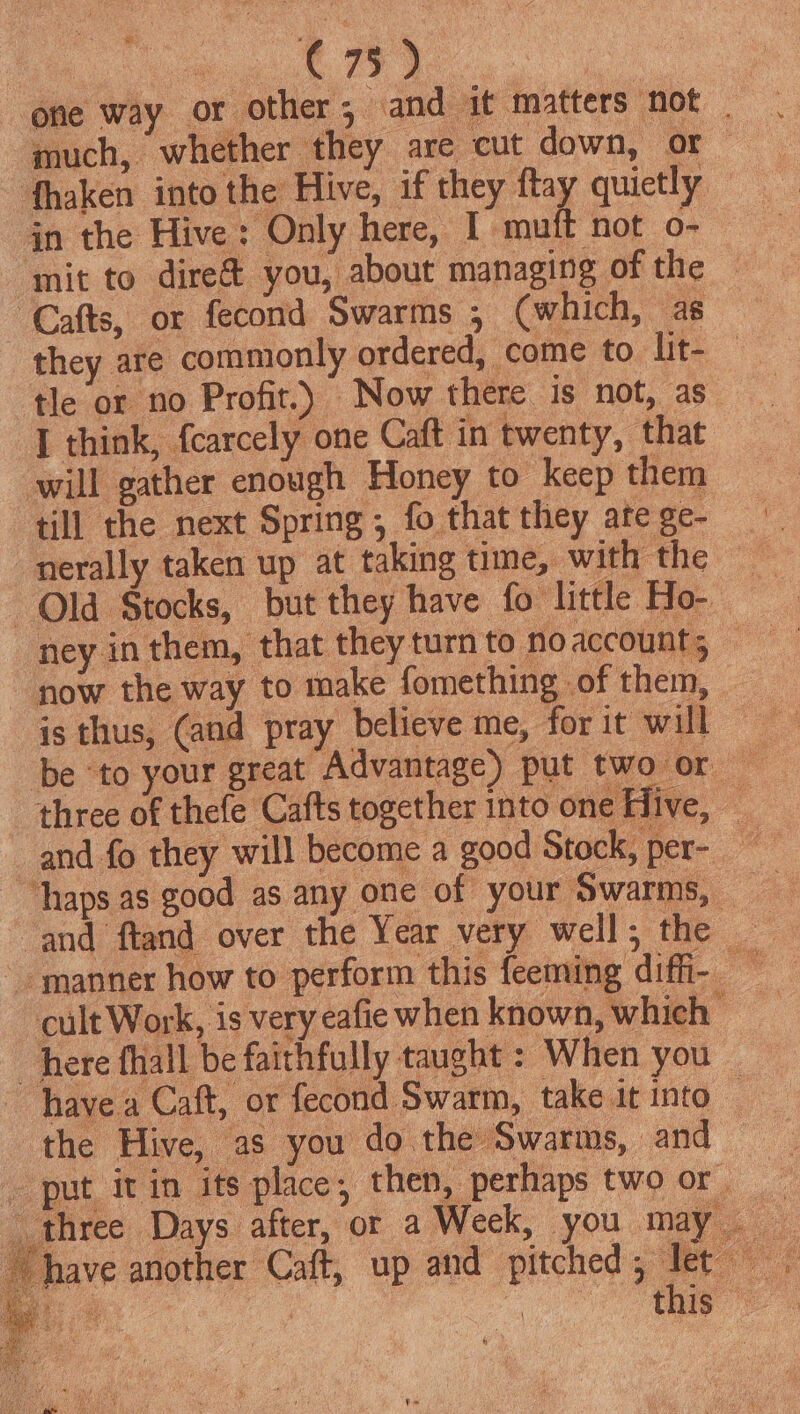 | a3 are one way or other; and it matters not _ much, whether they are cut down, or — fhaken into the Hive, if they flay quietly jn the Hive: Only here, I muft not o- mit to dire&amp; you, about managing of the Cafts, or fecond Swarms ,; (which, as they are commonly ordered, come to lit- tle or no Profit.) Now there is not, as ‘T think, fcarcely one Caft in twenty, that will gather enough Honey to keep them till the next Spring; fo that they ate ge- nerally taken up at taking time, with the Qld Stocks, but they have fo little Ho- ney in them, that they turn to noaccount; — ~ now the way to make fomething _of them, | is thus, (and pray believe me, for it will be to your great Advantage) put two or three of thefe Cafts together into one Hive, and fo they will become a good Stock, per- “haps as good as any one of your Swarms, — and ftand over the Year very well; the — manner how to perform this feeming difi- = cult Work, is very eafie when known, which “here fhall be faithfully taught : When you _ have a Caft, or fecond Swarm, take it into the Hive, as you do the Swarms, and _ put itin its place; then, perhapstwoor three Days after, or a Week, you may. have another Caft, up and pitched; let
