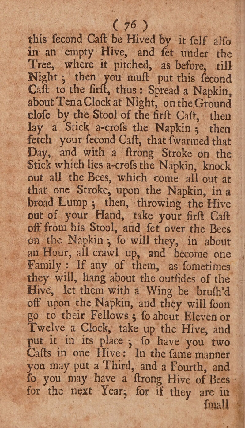 error enn Ohi: c) ee _ this fecond Caft be Hived by it felf alfo in an empty Hive, and fet under the _ Tree, where it pitched, as before, till Night , then you’ muft put this fecond _ Caft to the firit, thus: Spread a Napkin, about Tena Clock at Night, onthe Ground clofe by the Stool of the firft Caft, then Yay a Stick a-crofs the Napkin; then fetch your fecond Caft, that {warmed that Day, and with a ftrong Stroke on the _ Stick which lies a-crofs the Napkin, knock - out all the Bees, which come all out at _ that one Stroke, upon the Napkin, in a out of your Hand, take your firft Caft off from his Stool, and fet over the Bees ~ an Hour, all crawl up, and become one _ Hive, let them with a Wing be bruth’d off upon the Napkin, and they will foon go to their Fellows 3 fo about Eleven or _ Twelve a Clock, take up the Hive, and put it in its place 5 fo have you two Cafts in one Hive: In the fame manner you may put a Third, and a Fourth, and ee \ ia { “is y