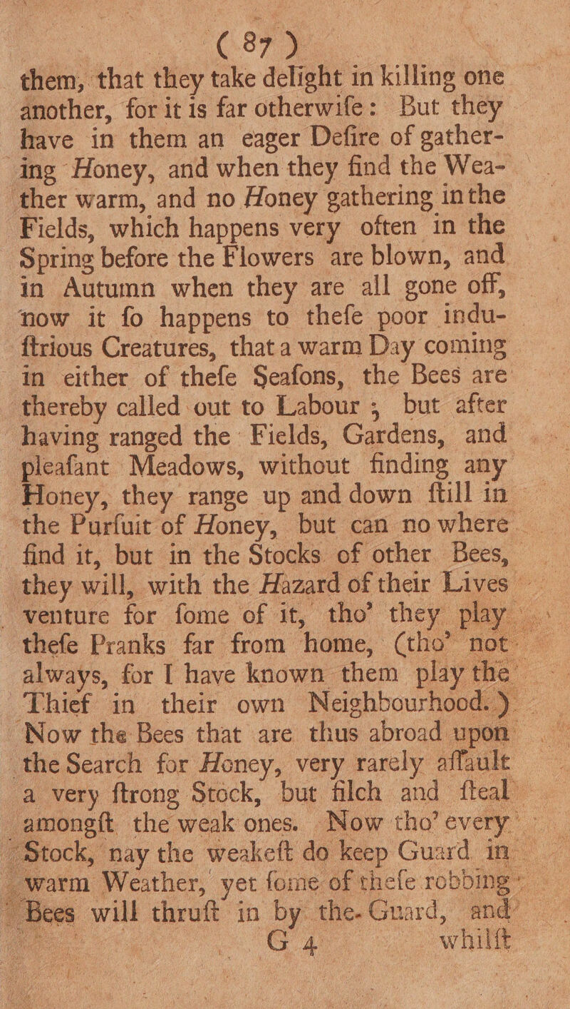 A Sas them, that they take delight in killing one another, for it is far otherwife: But they have in them an eager Defire of gather- ing Honey, and when they find the Wea-_ ther warm, and no Honey gathering inthe Fields, which happens very often in the Spring before the Flowers are blown, and in Autumn when they are all gone off, ftrious Creatures, that a warm Day coming thereby called out to Labour , but after pleafant Meadows, without finding any | the Purfuit of Honey, but can no where thefe Pranks far from home, (tho’ n Thief in their own Neighbourhood.) — ‘Now the Bees that are thus abroad upon the Search for Heney, very rarely affault a very ftrong Stock, but filch and fteal er began © ‘Bees will thruft in by the-Guard, and | ee | Pe a? ewe G4