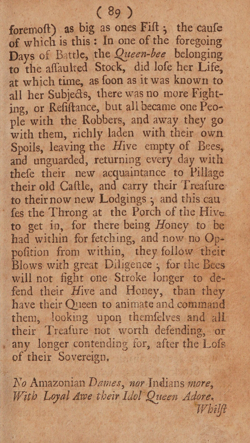 Cay | foremoft) as big as ones Fift;, the caufe of which is this: In one of the foregoing Days of Battle, the Queen-bee belonging to the aflaulted Stock, did lofe her Life, at which time, as foon as it was known to all her Subjects, there was no more Fight- ing, or Refiftance, but ali became one Peo- ple with the Robbers, and away they go with them, richly laden with their own Spoils, leaving the Hive empty of Bees, — and unguarded, returning every day with thefe their new acquaintance to Pillage their old Caftle, and carry their Treafure to theirnow new Lodgings ; and this cau. ' fes the Throng at the Porch of the Hive. to get in, for there being Honey to be had within for fetching, and now no Op- pofition from within, they follow their Blows with great Diligence; forthe Bees will not fight one Stroke longer to de- _ fend their Hive and Honey, than they have their Queen to animateand command = them, looking upon themfelves and all — their Treafure not worth defending, or , any longer contending for, after the Lofs _ pf their Sovercignp cnith oy ees No Amazonian Dames, nor Indians more,
