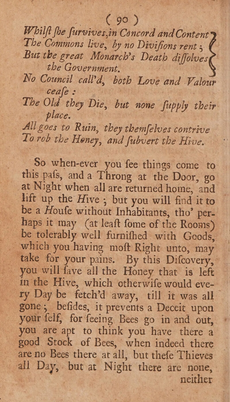 Whilft foe furvives.in Concord and Content Lhe Commons live, by no Divifions rent 3 But the great Monarch’s Death diffolvesg the Government. 4 No Council call’d, both Love and Valour Ceale: | : Ihe Old they Die, but none supply their Je place, 2 | All goes to Ruin, they themfelves contrive Lo rob the Honey, and fubvert the Hive. So when-ever you fee things come to this pafs, and a Throng at the Door, go —dift up the Hive ; but you will find it to gone; befides, it prevents a Deceit upon your felf, for feeing Bees go in and out, * good Stock of Bees, when indeed there _ are no Bees there at all, but thefe Thieves all Day,. but at Night there are none, — hk neither