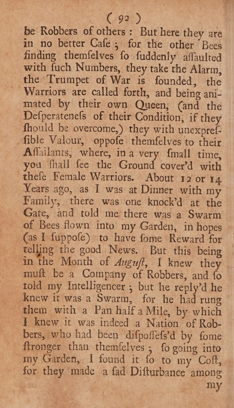 in no better Cafe ; for the other Bees finding themfelves fo fuddenly affaulted _ with fuch Numbers, they take the Alarm, the Trumpet of War is founded, the - Warriors are called forth, and being ani- mated by their own Queen, (and the Defperatenefs of their Condition, if they fhould be overcome,) they with unexprel- fible Valour, oppofe themfelves to their _Affailants, where, ina very {mall time, -thefe Female Warriors. About 12 or 14 _ Years ago, as I was at Dinner with my Family, there was one knock’d at the Gate, and told me there was a Swarm _ of Bees flown into my Garden, in hopes Ne Gash fuppofe) to have fome Reward for _ telling the good News. But this being muft be a Company of Robbers, and fo told my Intelligencer ; but he reply’d he Bers, who had been difpoffefs’d by fome my Garden, I found it fo to my Coft, for they made a fad Difturbance among