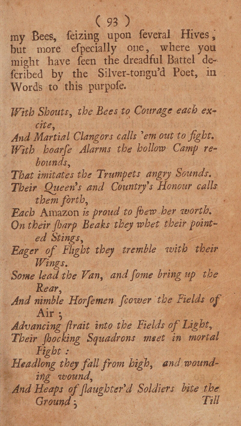 my Bees, feizing upon feveral Hives; might have feen the dreadful Battel de- feribed by the Silver-tongu’d Poet, in - Words to this purpofe. : | With Shouts, the Bees to Courage each exe Mi GME, Lee And Martial Clangors calls em out to fight. With bhoarfe Alarms the bollow Camp re- Vous. ess wae | That imitates the Trumpets angry Sounds. Their Queen's and Country’s Honour calls them f0vtb, ei oo ae Each Amazon is proud to foew-ber worth, On their harp Beaks they whet their poimt- ed Stings, bods Cee es Eager of Fhght they tremble with their — Some lead the Van, and fome bring up the — aS ee ge ie ee And nimble Horfemen {cower the Fields of Advancing firait into the Fields of Light, Their fhocking Squadrons meet in mortal _ Headlong they fall from high, and wound- ing wound. Be And Heaps of flaughter'd Soldiers bite Ces | ib e! iC, F Till
