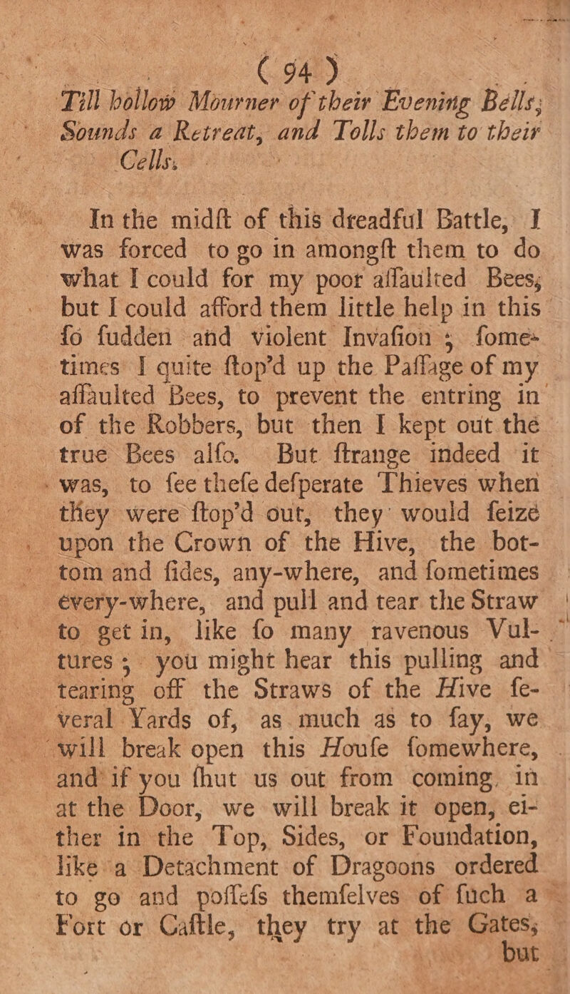 Till hollow Mourner of their Evening Bells; ; Ce Ils, aa the Tigh oF this dreadful Battle, J ‘was forced to go in amongft them to do what I could for my poor affaulted Bees, fo fudden and violent Invafion 5 fome- times I quite ftop’d up the Paflage of my of the Robbers, but then I kept out the -was, to fee thefe defperate Thieves when -. upon the Crown of the Hive, the bot- - tom and fides, any-where, and fometimes _ évery-where, and pull and tear the Straw tearing off the Straws of the Hive fe- -and’if you fhut us out from coming, in at the Door, we will break it open, ei- ther in the Top, Sides, or Foundation, ‘like a Detachment of Dragoons ordered