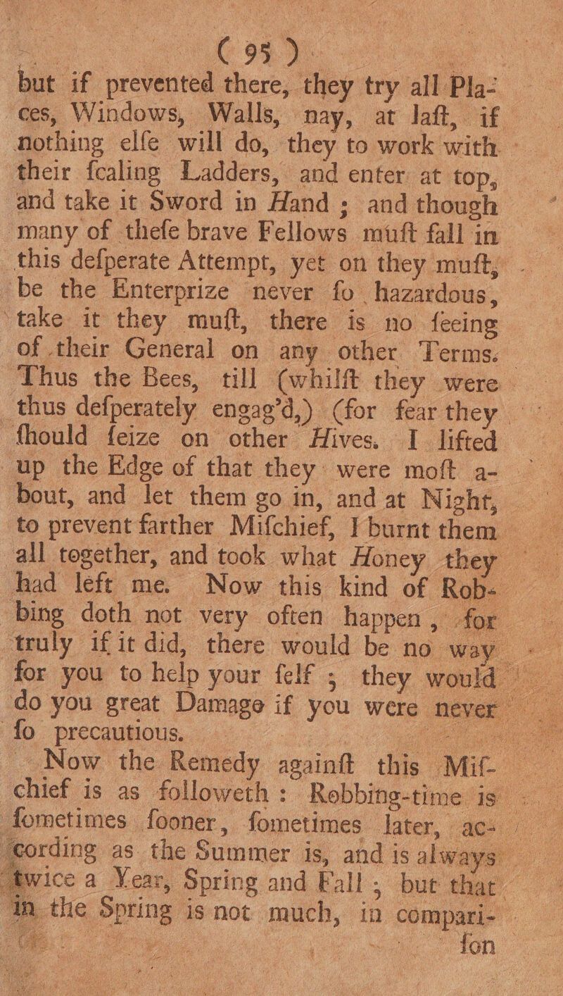 but if prevented there, they try all Pla- ces, Windows, Walls, nay, at laft, if. Nothing elfe will do, they to work with — their fcaling Ladders, and enter at top, and take it Sword in Hand ; and though many of thefe brave Fellows muft fall in this defperate Attempt, yet on they muft, - be the Enterprize never fo hazardous, ‘take it they muft, there is no fecing of their General on any other Terms. Thus the Bees, till (whilft they were _thus defperately engag’d,) (for fear they fhould feize on other Hives. I lifted up the Edge of that they were moft a- bout, and let them go in, and at Night, to prevent farther Mifchief, Tburnt them all together, and took what Honey they — ‘fo precautious,..«.. ee ee Now the Remedy againft this Mit ae chief is as followeth : Robbing-time ig . fometimes fooner , fometimes later, ac- ‘cording as the Summer is, and is always wice a Year, Spring and Fall ; DUE thay th the Spring isnot much, in compari- — ee Geae.. | oe ton “i avrg i i hie Gea Bt ae