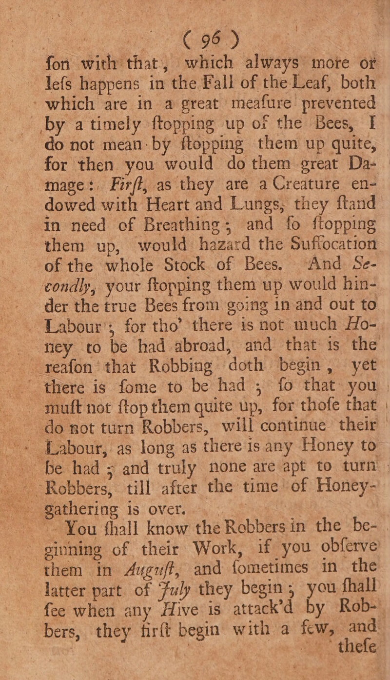 Ge ~ lefs happens in the Fall of the Leaf, both ‘which are in a great meafure’ prevented by a timely {topping up of the Bees, I do not mean by ftopping them up quite, for then you would do them great Da- mage: Firff, as they are a Creature en- dowed with Heart and Lungs, they ftand them up, would hazard the Suffocation of the whole Stock of Bees. And Se- - Labour’; for tho’ there is not much Ho- do not turn Robbers, will continue their them in Auguft, and fometimes in the latter part of Fuly they begin, you fhali