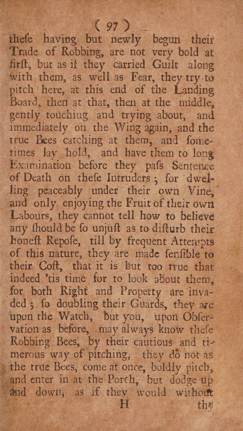 fe having but ‘hep begun ‘their ac Prade. of Robbing, are not very bold at firft, but as if they carried Guilt along with. them, as well as Fear, they try to pitch ‘here, at this end of the Landing _ Board, ‘then at that, then at the tniddle, gently. touching and trying | about, and immediately on the Wing again; and the _trtie Bees catching at them, and foine- times Jay hold, and have them to long — Examination. before they pafs Sentence of Death on thefe Intruders ; for dwel- Jing | peaceably — ‘under © fier own ‘Vine, and only enjoying the Fruit of their own ~Labours, they cannot tell how to believe any thould be fo unjuft as todifturb their _ Roneft Repofe, till by frequent Attempts of this nature, they are made fenfible to _ their. Coft, | ‘that it is But too true th indeed ’tis time for to look about them, for both Right and Property are inya- ded fo doubling their Guards, they are upon the Watch, but you, upon Oble palen as” before, may always know the - Robbing Bees, eee cautious: and th he tt trie Bees, come ae once, boldly rite, oe d enter in. av Ci Porch, Dat deka a
