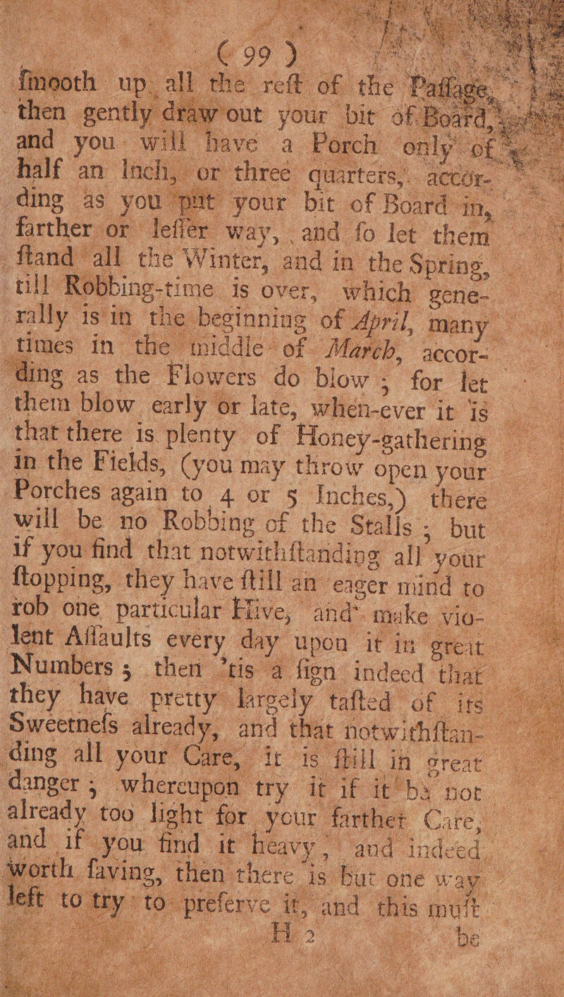wout your ‘bie of Board, : 1 have a Porch — ‘only’ of, half an Inch. or three quarters, accéy ding 4s fou Bp it your bit of Board in, - “farther . or lefler way, and fo let them TN ftand all the Winter, and i in the Spring, . a4 4 ti Ro Sbing- time. is over, which gene. oe rally 1 is'it the beginning of , April, many times in ‘the middle: of. ee accor “ding as the Flowers do blow ; for Fee them blow early or late, wilh: ever it 1S thar there is plenty. ‘of Honey- “gathering y, in the Fields, (you may throw open your. L4 Porches again to 4 or § Inch 1€S,). there 2, will be no Robbing of the Stalls ; 5 Dut ae if you find that notwith{tandine all your ftopping, they 1 have {till an edger nud ta 2 4 rob one particular Hive, and make vio- lent Affaults every day upon it in great Numbers ; then 2tis a. fion indeed thar they have pretty” Jare ecly_ tafted OL ie ‘Sweetnefs ioe: that notwithftar oo: ale fb in preat ipon try it if it’ by not an too. 5 fight for. your farther Cate, os and Bhs ee pik it Racy ; and in pitas WRG i ig is aes he ;