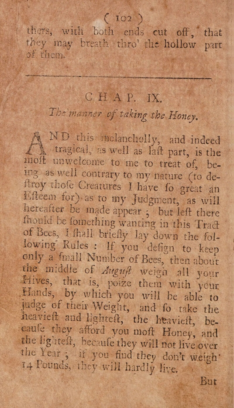 : ds, ORS phaser cas en gee aa he “hy , ‘ m : we é rt as, c st Sil gat ak ‘ ges i ya i io Aes aad oe ¥ 3 * they may breath’: thro’ thé hollow part Pe ee a one oN Pst t ae Oe aS 7 : itt abana : ‘fas k ago Wa ae Be ; bie t er oS bie i : Vi tase Se. SERS I IRIE MA AIS BY OPES RRL AS TERRY RENEE F be ae it ALE LE EGE DSE SITS . ae aga ER TRE Bi es ; if f alee et PS a CG . ie OR ee a é ; ) The manner of taking che Honey, oN D this: Melancholy, and indeed £ 4 ‘tragical, 2s well as lait part, is the ° moit unwelcome to me to treat of, be- ing aswell contrary to my nanare (to de- Mroy ‘thofe Creatures J have fo.-great an iileem for).as to my Judgment, as will hereafter be made appear ; but left there fhould be fomething wanting in this Trad of Bees, Uthall briefly lay dewn the fol- \ lowing Rules » If you defign to: keer only a froall Number of Bees, then about the middie of Aven weien all your lives, that is, poize them with “your Hands, by which ‘you will be able to - judge of their Weight, and fo take the . heavieft and Hehtett; the _htavieit, be. &lt;q a@agtite ‘they afford you moft Honey, and othe lighte, becaufe they will not live over ‘the Year, if you: find they don’t weigh’ aes “ta Pounds, they will hardly | live, ig Sa ad “re - en gl pins +a é ORME. ft | pac aay hey: ied Lah Be &lt;e ee ri % uri v * s ea | q