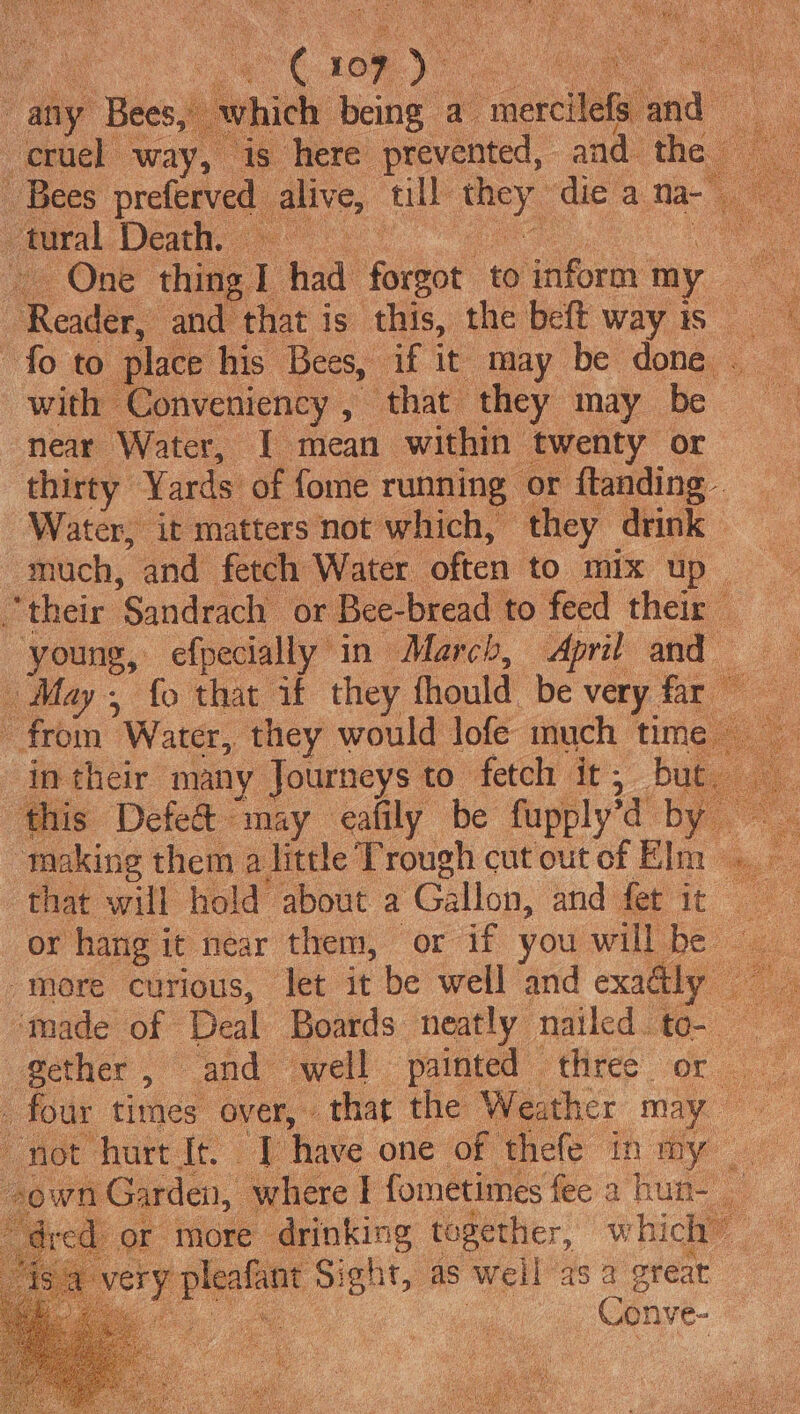 any Bees, which being a ecrciteea and a cruel way, is here prevented, and the - Bees preferved alive, ull noe die a na-” tural Death. - | ” ae One thing 1 had forgot to sion my Me gle Reider and that is this, the beft wayis fo to place his Bees, if it may be done. with Conveniency , that they may be near Water, I mean within: twenty or thirty Yards of fome running or ftanding - “Water, it matters not which, they drink much, and fetch Water often to mix up ~ their. ‘Sandrach or Bee- bread to feed their | young, efpecially in March, April and May, fo that if they fhould: be very far from Water, they would lofe much time int their many Journeys to fetch it; _ but this Defe&amp; may eafily be fupply’d by making them a little Trough cut out of Elm that will hold about a Gallon, and fet it or hang i it near them, or if you willbe more curious, let it be well and exadly “made of Deal Boards neatly nailed to- ether , and: well painted three or _ four times over, thar the Weather may oe “not hurt It. | have one of thefe in iy Or ‘more drinking together, which” a ae ee. Sig! nt, as well asa great Soa” Conve-