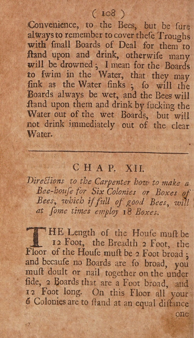 Convenience, to. the Bees, but be fure always to remember to cover thefe Troughs _ with {mall Boards of Deal for them to - ftand upon and drink, otherwife many _ will be drowned, I mean for the Boards to fwim in the Water, thar: they may fink as the Water finks ; fo will the . Boards always be wet, and the Bees will Us ftand upon them and drink by fucking the _ Water out of the wet Boards, but will not drink immediately out of the. clear ‘Water. a ei Pe ak Se es CHA PY XIE “ _ Direéfions to the Carpenter bow to make a Bee-boufe for Six Colonies or Boxee | Bees, which if full of food Bees, will | a fome times employ 18 Boxes. re Pe ¢ HE Length of the Houfe muft be # 12Foot, the Breadth 2 Foot, the Floor of the Houfe muft be 2 Foot broad ; and becaufe no Boards are fo broad, you muft doult or nail, together on the under * fide, 2 Boards that are a Foot broad, and 12 Foot long. On this Floor all your 6 Colonies are to fland at an equal diftance’ * en sae ae