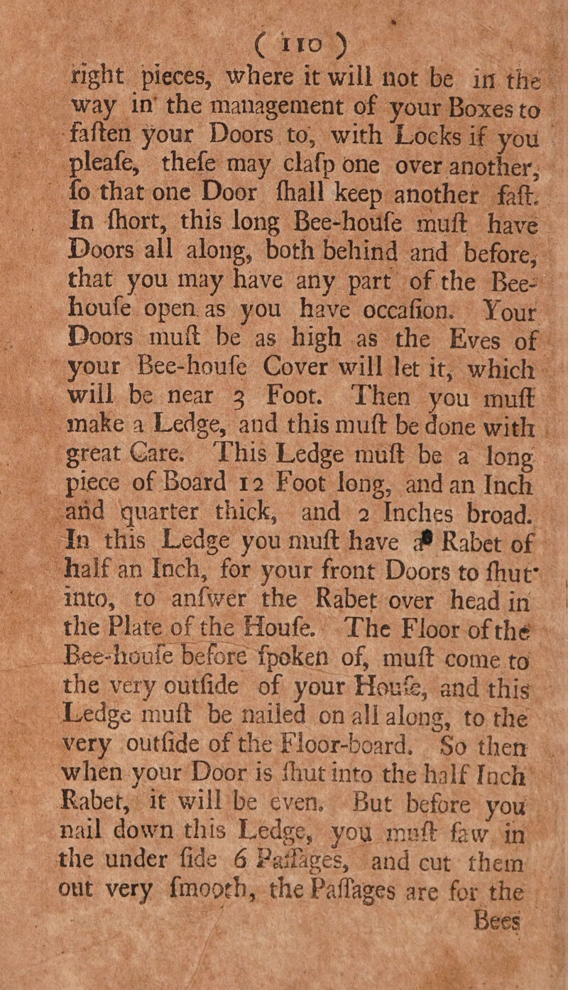 ; é ig ea @ 10) sae i right | pieces, where it will 1 not be in rie way in’ the management of your Boxes to --faften your Doors to, with Locks if you — ~~ pleafe, thefe: may clafp one over another, — fo that one Door hall keep. another ‘fatk In fhort, this long Bee-houfe muft have Doors all along, both behind and before, — - that you may have any part of the Bees houfe open.as you have oceafion.. Your _ Doors muft be as high as the Eves of &amp; your Bee-houfe Cover will let it, which . will be near 3 Foot. Then you muft make a Ledge, and this muft be done with . great Care. This Ledge muft be a long oe piece of Board 12 Foot long, andan Inch | and quarter thick, and 2 “Inches broad. Yn this Ledge you muft have # Rabet of © half an Inch, for your front Doors to hut: _ into; (0 anfwer the Rabet over headin the Plate of the Houfe.’ The Floor of the ‘ _ Bee-houle before fpoken of, muft come to the very outfide of your Hout, and this Ledge muft be nailed on all along, to the “very outfide of the Floor-board. So then | when your Door is fhut into the half Inch’ Rabet, it will be even, But before you : nail down this Ledge, you muft faw.in the under fide 6 Paifages, and cut them — out very. eee the Paflages are ee | | ees rs ‘ ae