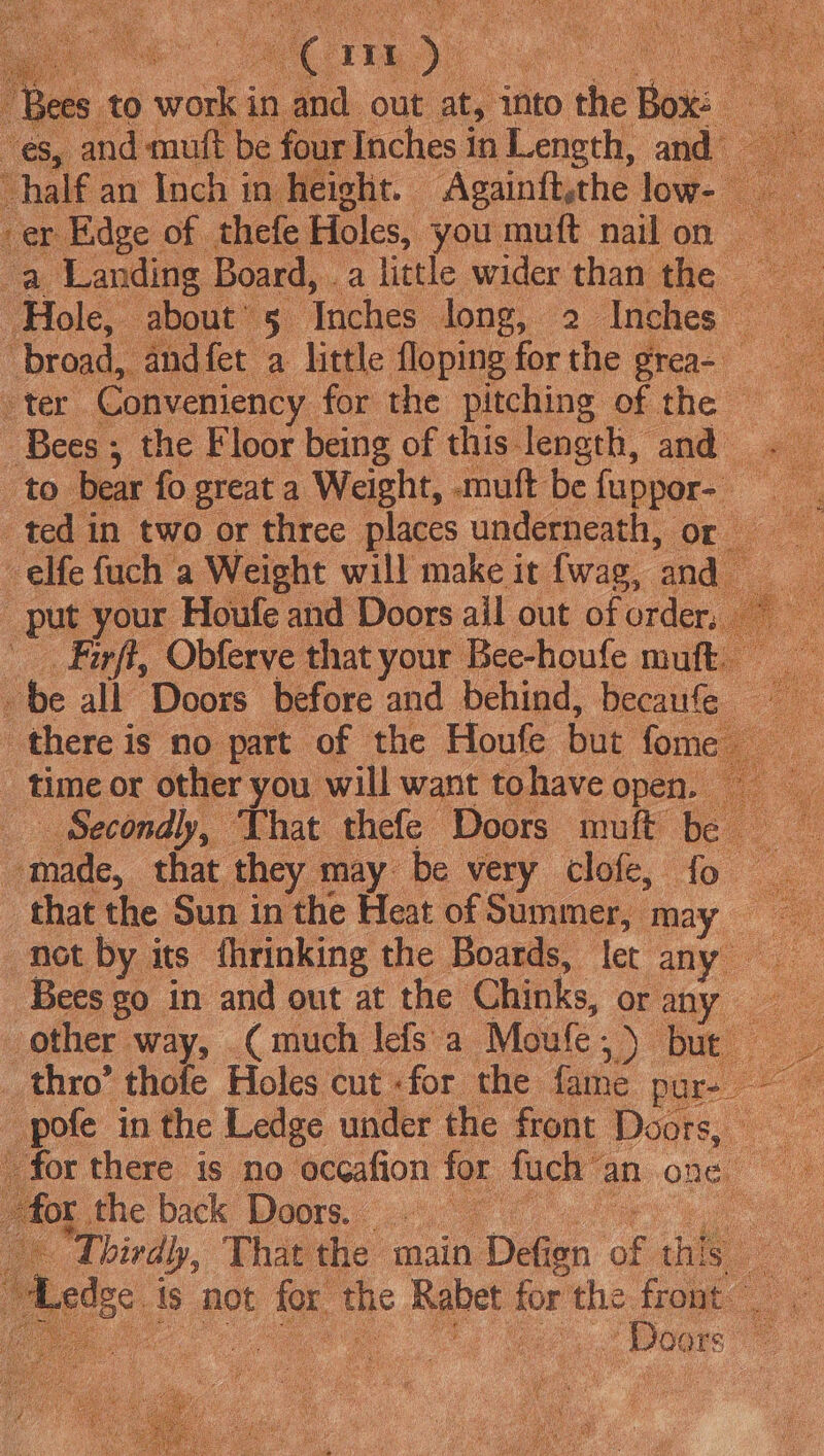 — cn Lit Hee | Bees. to Sel in and out at, | into ae he : es, and muft be four Inches in Length, and~ “half an Inch in height. Againft,the low- er Edge of. thefe Holes, you muft nailon | oe Landing Board, a little wider than the ‘Hole, about’ 5 aches long, 2 Inches © “broad, andfet a little floping for the grea- eter Conveniency for the pitching of the © Bees; the Floor being of this length, and ted in two or three places underneath, or -elfe fuch a Weight will make it fwag, eat put. your Houfe and Doors ail out of order Firff, Obferve that your Bee-houfe muft. - be all Doors before and behind, becaufe there is no. part ‘of the Houfe but fom time or other you will want tohave open. Secondly, That thefe Doors muft he s made, that they 1 may be very clofe, that the Sun in the Heat of Summer, ‘da | not by its fhrinking the Boards, let any — Bees go in and out at the Chinks, or any . other way, ( much lefs a Moule ; ) Due thro’ thofe Holes cut «for the fame pur- ae o -pofe in the Ledge under the front Doors, j for there is no occafion for fuch: an one eS for the back Doors. © oS Third! , That the main Deen of the a | 1 geo: Is not for the Rabet for the fromt: | fi Doors e