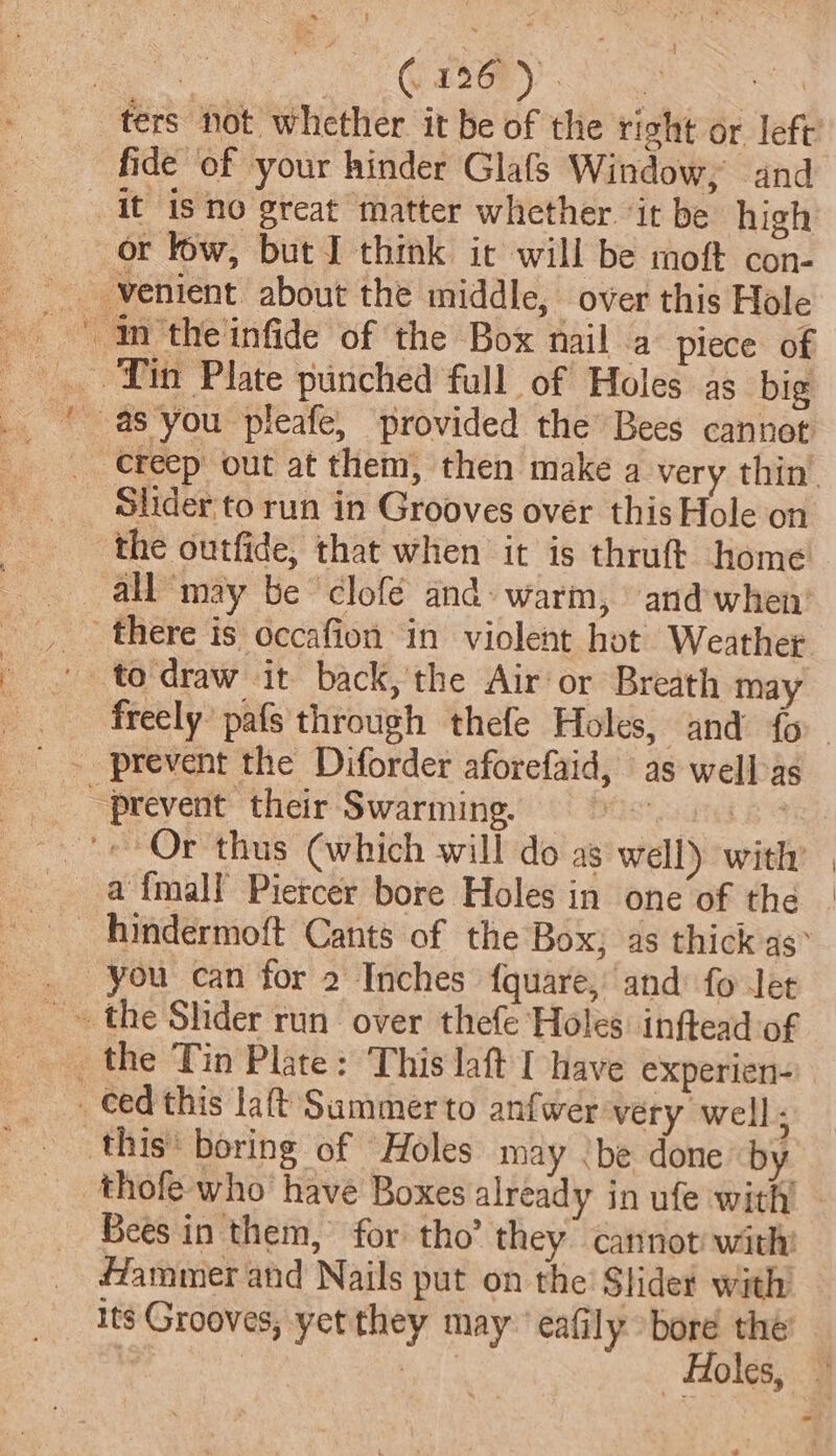 fide of your hinder Glafs Window, and it isno great matter whether ‘it be high or low, but I think it will be moft con- _ Yin Plate punched full of Holes as big Slider'to run in Grooves ovér this Hole on the outfide, that when it is thruft home all may be clofé and» warm, and’ when’ there is occafion in violent hot Weather “prevent their Swarming. AST eT «Or thus (which will do as well) with a {mall Pietcer bore Holes in one of the you can for 2 Inches {quare, and fo Jet _the Tin Plate: This laft I have experien- _» Ced this lat Sammerto anfwer very well; this’ boring of Holes may ‘be done by Bees in them, for tho’ they cannot: with: Hammer and Nails put on the Slider with its Grooves, yet they may‘ eafily bore the’