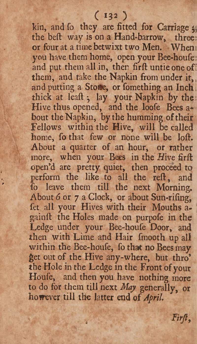and put them all in, ther: firft untie one of! and putting a Stotfe, or fomething an Inch. bout the Napkin, by the humming of their Fellows within the Hive, will be called home, fothat few or none will be loft. About a quarter of an hour, or rather fo leave them till the next Morning, About 6 or 7,.a Clock, or about Sun-rifing, fet all your Hives with their Mouths a- | gainft the Holes made on purpofe in the Ledge under your Bee-houfe Door, and then with Lime and Hair {mooth up all get out of the Hive any-where, but. thro’ the Hole in the Ledge 1n the Front of your Houfe, and then you have nothing more to do for them till next May generally, or however till the latter end of April. é en Firft,