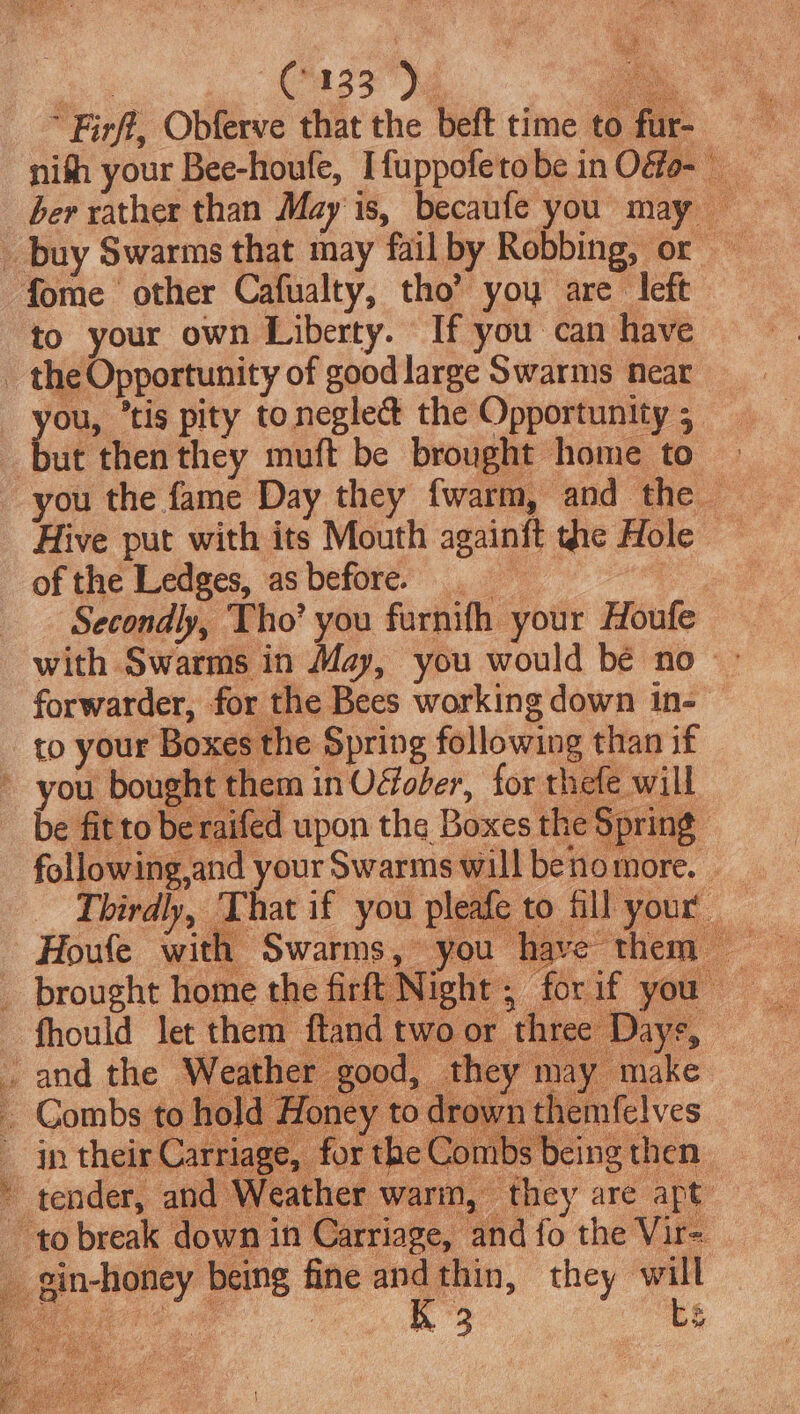 (9133). to your own Liberty. If you can have the Opportunity of good large Swarms mear ut then they muft be brought home to of the Ledges, asbefore. Secondly, Tho’ you furnifh your Houfe to your Boxes the Spring following than if you bought them in Ofoler, for thefe will be fit to be rai Houle ae Swarms, — you | brought home the firft N ight iy bye: Ac