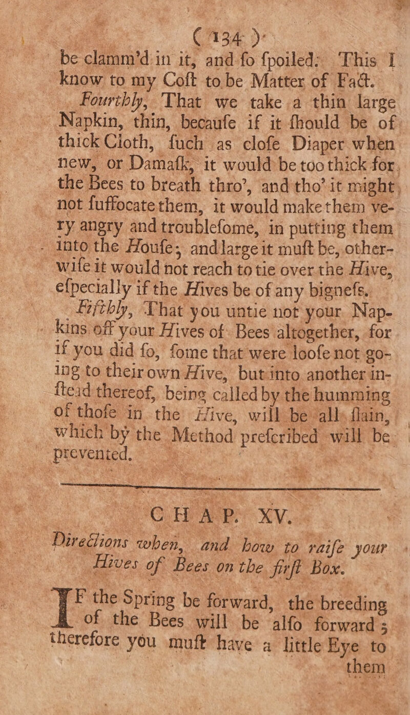 oF “oe C134 )° ; be clamm’d:in it, and fo {poiled: This I know to my Coft to.be Matter of Fad. _. Fourthly, That we take a thin large ~ Napkin, thin, becaufe if it fhould be of thick Cloth, fuch as clofe Diaper when ~ new, or Damafk, it would be too thick for, the Bees to breath thro’, and tho’ it might, _ not fuffocatethem, it would make them ve- Ty angry andtroublefome, in putting them efpecially if the Hives be of any bignefs. _£ifthly, That you untie not your. Nap- kins, off your Hives of Bees altogether, for if you did fo, fome that were loofe not go- lng to theirown Hive, but into another in- _-ftead thereof, being called by the humming Of thofe in the Hive, will be alls flain, __ which by the Method preferibed will be | hain ea ae aes wa Directions when, and how to raife your Hives of Bees on the firft Box. I’ the Spring be forward, the breeding ~ , of the Bees will be alfo forward ;_ therefore you muft have a little Eye to ae awe them |