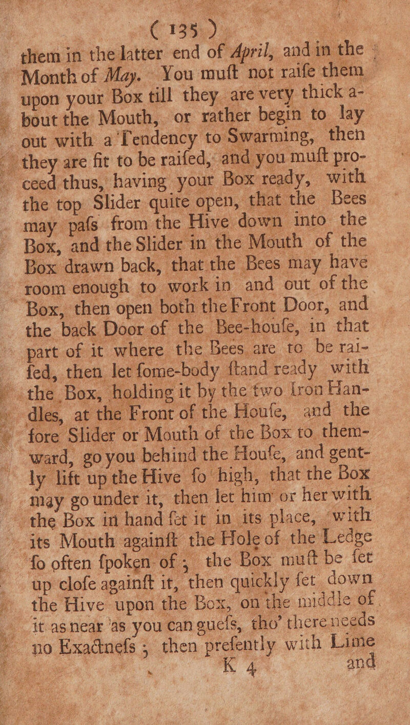 them in the latter end of April, andin the » ~ Month of May. You muft not raife them — _ upon your Box till they, are very thick a- - pout the Mouth, or rather begin to lay” ~ out with a'Tendency to Swarming, then they are fit to be raifed, and you muft pro- - ceed thus, having your Box ready, with the top Slider quite open, th t the Bees may pafs from the Hive down into the Box, and the Slider in the Mouth of the Box drawn back, that the Bees may have room enough to work in and out of the ~~ Box, then open both the Front Door, and the back Door of the Bee-houle, in that part of it where the Bees are to be ral- fed, then let fome-body ftand ready with jf sthe, Box, Holding it by the two tron Han- dies, at the Front of the Houfe, and the © fore Slider or Mouth of the Box to. them- ward, goyou behind the Houfe, and gent- ~ ly lift up the Hive fo high, that the Box may gounder it, then let hiny or her with the Box in hand fet it in its place, with its Mouth againft the Hole of the Ledge _ fo often fpoken of ; the Box muft be fet up clofe againft it, then quickly fer down the Hive upon the Box, on the middle of. _ it-asnear ‘as you can gucls, tho’ therenceds ~ go Exadnefs ; then prefentiy with Lime i. .8 Re ane ta