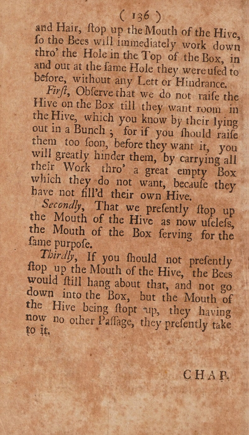 a ye _ atid Hair, ftop up the Mouth of the Hive, thro’ the Hole in the Top of the Box, in and out at the fame Hole they wereufed to before, without any Lett or H indrance, » Fifi, Obferve that we do not. taife the Hive on the Box till they want room in. the Hive, which you know by their lying — out ina Bunch ; for if you fhould raife them too foon, before they want it, you _ will greatly hinder them, by carrying all _ their Work thro’ a great empty ~ Box _ Which they «do not want, becaufe they have not fill’d their own Hive. RBs nc: _ Secondly, That we prefently ftop up. the Mouth of the Hive as. now ufelefs, the Mouth of the Box ferving for the - Thirdh, If you fhould not ‘ ‘flop up the Mouth of the Hive, the Bees would {till hang about that, and not go.» down into the Box, but the Mouth of - the Hive being ftopt up, they having’ Now no other Paflage, they prefently take fO Jt EE ae : &amp;