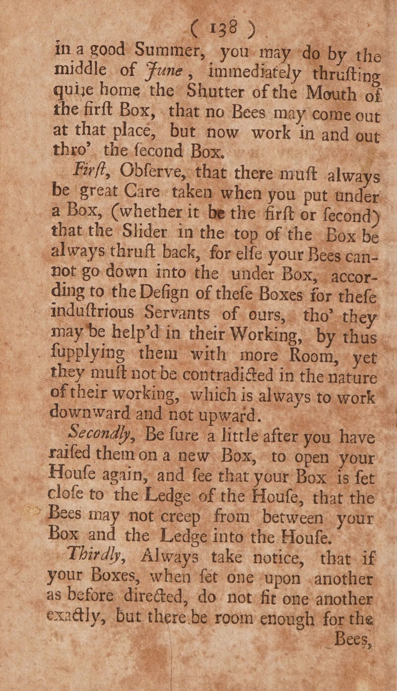 vs Theale fo ‘SF (38) quije home the Shutter of the Mouth of the firft Box, that no Bees may come out thro’. the fecond Box. ». &gt; be great Care. taken when you put ander a Box, (whether it be the firft or fecond) that the Slider in the top of the Box be _always thruft back, for elfe your Bees can= wi ig y : ’ Rigi ea ove wa rahe ie {  ip ft caf way ee A | ht 43 ah abi