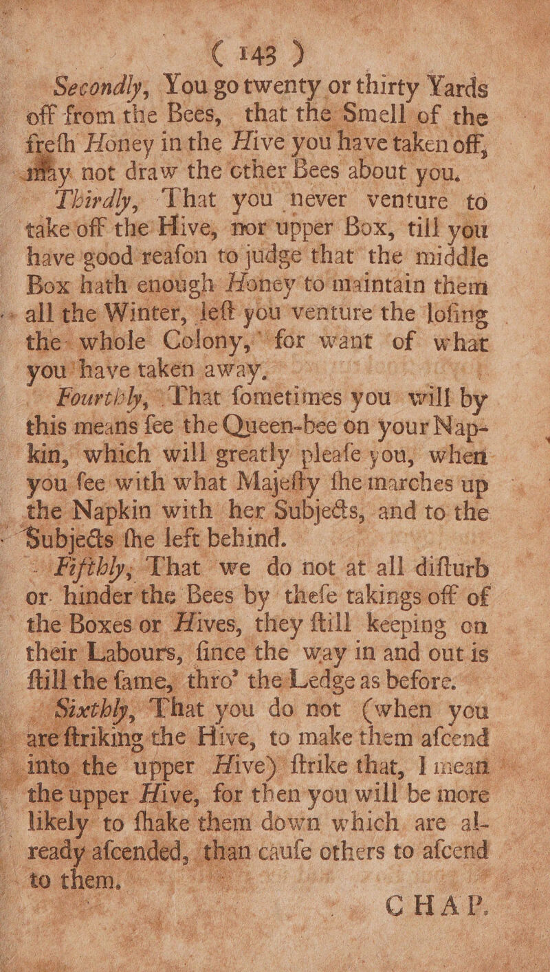 Secondl ly, You gotwenty or thirty Yards | fh Honey in the Hive you! have taken off, oad May. not draw the cther Bees about you. Thirdly, ‘That you never venture to ‘tdke off the’ Hive, norupper Box, till you have good reafon to judge that the middle Box hath enough Honey to maintain them the whole Colony,” ‘for want ‘of. what -you'have taken away, Fourtily, That fometimes you will by this means fee the Queen-bee on your Nap- _ you fee with what Majef y the marches up _ the on ibe Pub: her Subjects, and to. the ~ Bifthh; ‘That’ we do not at all difturb or. hinder the Bees by thefe takings off of the Boxes‘or Hives, they ftill keeping on their Labours, fince the way in and out is - fill the fame, | thro’ the Ledge as before. ; iat ee: Tye FT 4 et ee ‘ : likely to thake | them down which, are al-