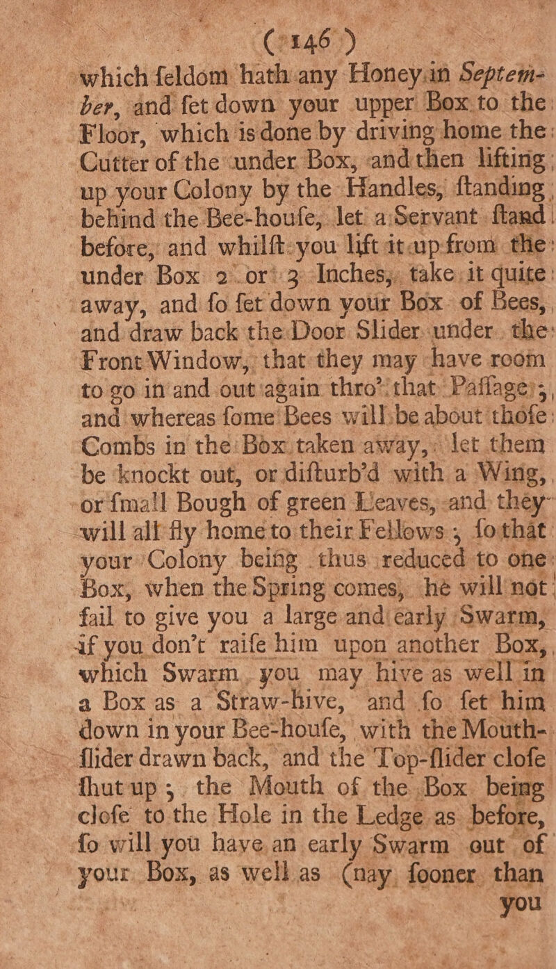 oF CREAO ND) re — which feldom hath.any Honey.n Septem- ber, and fet down your upper Box to the Floor, which isdone by driving home the: Cutter of the under Box, andthen lifting | up your Colony by the Handles, {tanding | - behind the Bee-houfe, let a:Servant fland | before, and whilft-you lift itaipfrom the: under Box 2 or? 3 Inches;. take it quite: away, and fo fet down yotir Box. of Bees, and draw back the: Door Slider under, the: Front Window, that they may have room to go in’and out ‘again thro” that Paflage)s , and whereas fome' Bees willsbe about thofe: Combs in the: Box taken away,: let them -be ‘knockt out, or difturb’d with a Wing, or {ma!l Bough of green Leaves, -and they will ally hometo their Fellows , fothat your Colony being thus .reduced to one: Box, when the Spring comes, hé will not; - fail to give you a large and early Swarm, if you don’t raife him upon another Box, which Swarm, you may hive as well in a Box as a Straw-hive, and fo fet him down in your Bee-houfe, with the Mouth-. fhutup;. the Mouth of the Box. being clofe to the Hole in the Ledge as before, fo will you have an early Swarm out of your Box, as well as (nay, fooner. than you