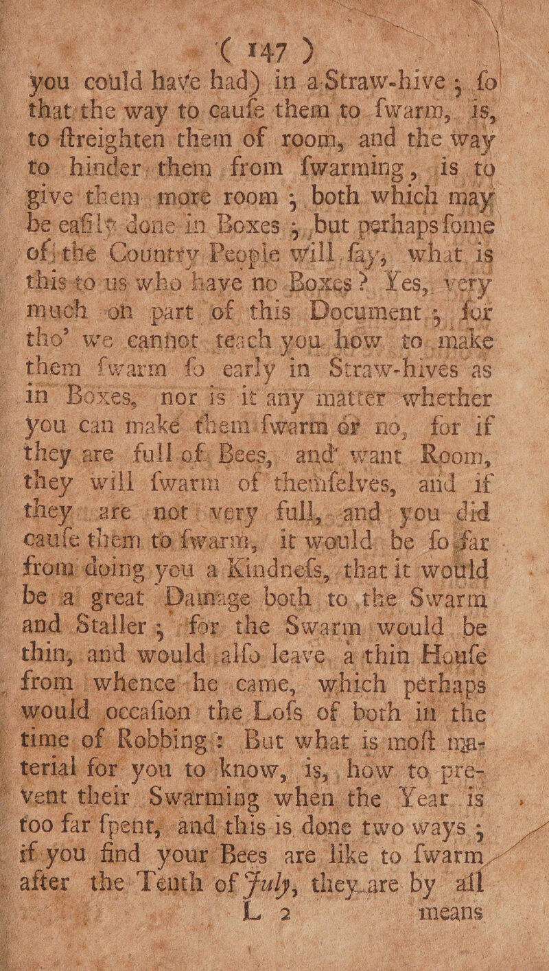 a A 47 ve pe you could have had). in a Straw-hive 5 thatthe way to caufe them. to fwarm, Is, 4 _ to ftreighten them of Toom, and the ‘way bs , &amp; hinder: them | from {warming , elce to | Bive them. mare room 5 both, which may: be eafil-done-in Boxes ; ; but pethapsfome L oktalse. Country People will fay ned is ‘ + this tous who haye no Boxes : : Ye es; very / Much» ‘on part. ‘of this” Document : ie ie tho’ we cannot teach you. how to- make | then fwarm fo ea rly in Straw-hives as in Boxes, nor is it any matter whether ; you can make ¢hemifwarti 6r no, for if _ they are full of: Bees,, and: want. Room, _ they will {warm of thenfelves, and if | theyecate moth Ney full, and; you- did _caule them to fwarm, it would be fogar - from doing: you ad Gandia that it would bev Dainage both to the Swarm. d. Saaller. 5 | “for the Swarm: would. be i ak wlio leave, a thin. Honte 4ence'-he .came, which perhap ein the, Los of boul 3 Tenth of Fb, wheat ine “means