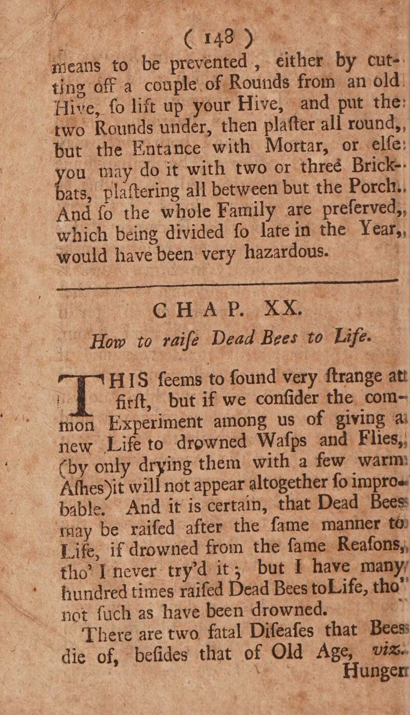 ay é ¢ cD, qeans to be prevented, either by cut- ting off a couple of Rounds from an old. Hive, fo lift up your Hive, — and put the: two Rounds under, then platter all round,, but the Fntance with Mortar, or elfe: you may do it ‘with two or threé. Brick-- bats, plaftering all between but the Porch... And fo the whole Family are preferved,, which being divided fo late in the Year,, would have been very hazardous. 7 GHA. XM | How to raife Dead Bees to Life. _ HIS feems to found very ftrange att rion Experiment among us of giving ai new Life to drowned Wafps and Flies, (by only drying them with a few warm Afhes)it will not appear altogether fo impros bable. And it is certain, that Dead Beess ‘may be raifed after the fame manner té Life, if drowned from the fame Reafons,, tho’ never try’d it; but ! have many; hundred times raifed Dead Bees toLife, tho” not fuch as have been drowned. “oak There are two fatal Difeafes that Bees: die of, befides that of Old Age, Ut. 7 Ve ye Aaaperr aE