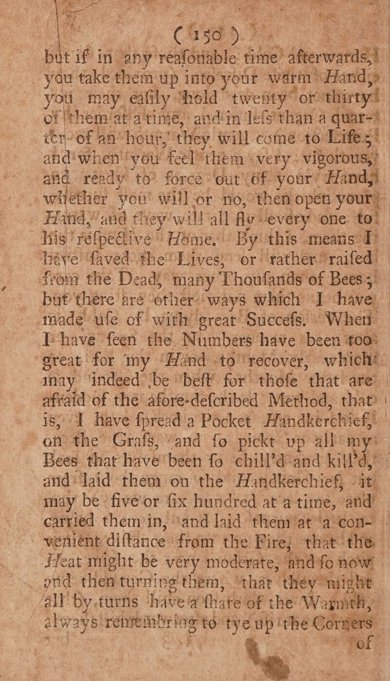 2 tk r 6i\e ae ¢ ‘ Ct Ge 57 ve re you ‘may. eat ily “hold twenty” Ore thisty! of ‘ehem: atatime, andin lefs'than a quar=} Lh of an’ hour,’ they will coiné to Lifes* al ready to? force: out Of your’ “Hand, whether ‘you! will or no, then open your! | Hand, ‘and flrey: will all fly every one: to! his Fe tped tive ' Home,’ By: this means 1) from the Deads “many Thoufands of Bees; but there are other. ways which d haves made ufe of with great’ Suecefs. » Wher [have feen the. Numbers: have ‘been TOO! aay ‘indeed be ‘beff for thofe ‘that are’ —. of thé afore-defcribed Method, that | on the Grafs, “and fo pickt vp all’ my Bees that’ have been fo ‘chill’d and kifl’d, and laid them on ‘the Handkerchief, it) may be’ five’or fix hundred at'a time, and’ carried them in, ‘and laid theny/at ‘a con- - wenient diffince: from the Fire; that the Heat might be very moderate, ‘and fo now ond: then turning them, “that: they” might ‘ally by. turns have q (hate ‘of the ‘W: ree alsvays! retinal lag to Genie up’ ithe € orien 3