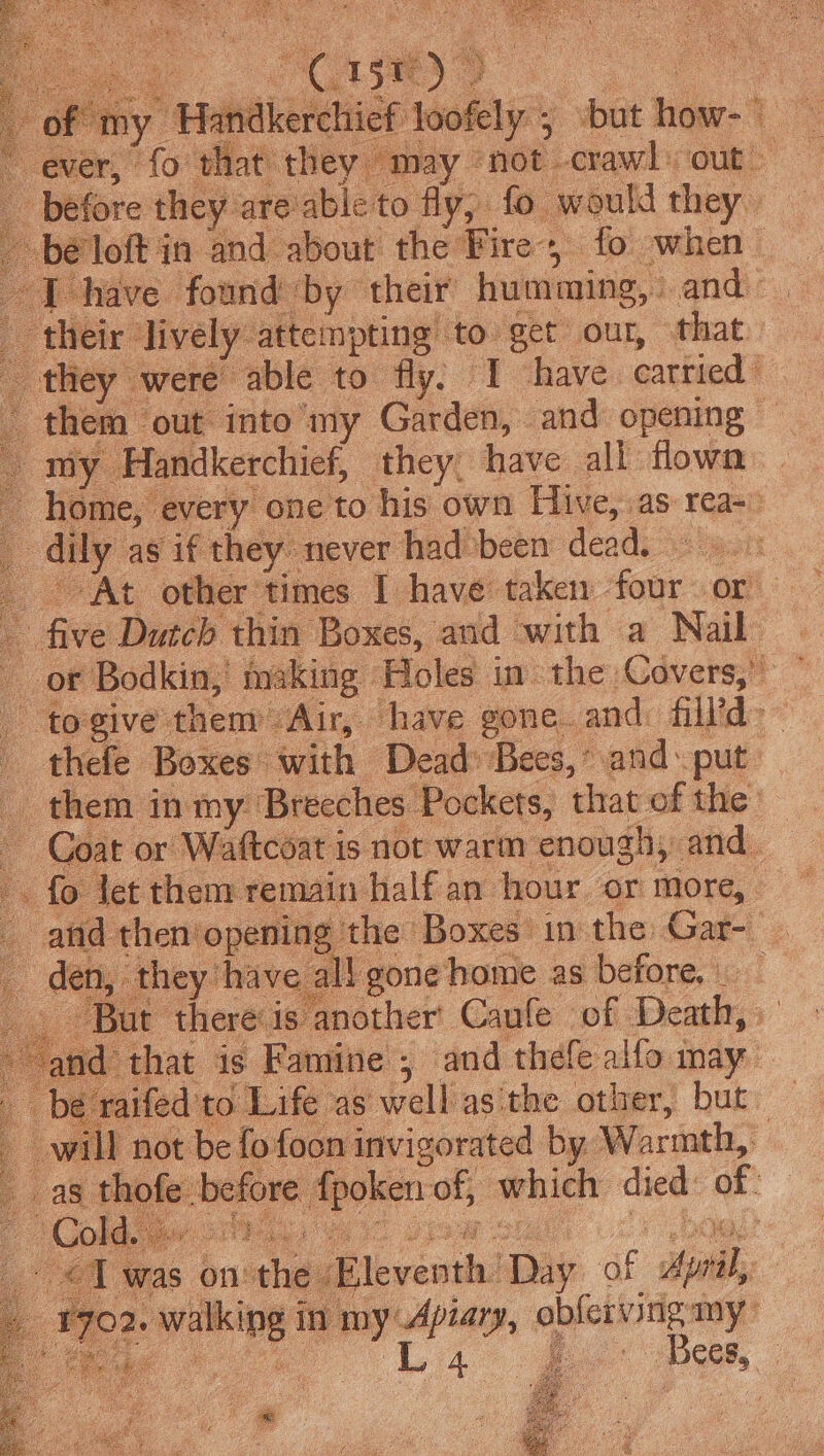 of my Handkere hief hehe ; but ie’ . ever, fo that they may ‘not. crawl out __ before they are able to fly; fo would they bé loft in and about the Fire; eich when I have found by their humming, and _ their: lively: atte! mpting to get our, that. they were able to fly. I have cattied | them out: into my Garden, and opening my Handkerchief, they, have all flown home, ‘every one to his own Hive, as: rea- : duly’ as if they never had’been dead. At other times I have taken four or _ five Dutch thin Boxes, and with a Nail or Bodkin, or Holes in the Covers,” - togive: them Air, have gone.and: fill’d&gt;— thefe Boxes: fe Deak ‘Bees,’ and. put ue them in my Breeches Pockets, that of the: — Coat or sured Is not warm n-enodghy “cis w a8 ee bal lok ay Save 5 eae a8 sate sa ie neoker: of, which died of: I icinhl ‘pi of ini my’ Wee siti hal