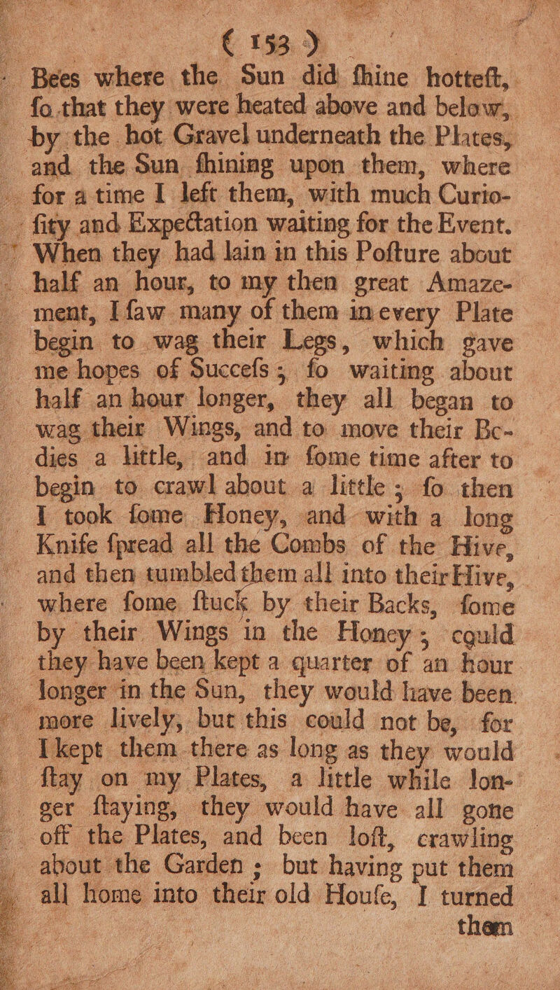 pend Nt ) When they had lain in this Pofture about ment, Ifaw many of them inevery Plate begin to wag their Legs, which gave me hopes of Succefs, fo waiting about half an hour longer, they all began to wag. their Wings, and to move their Bc- dies a little, and in fome time after to begin to crawl about a little ; fo. then - I took fome Honey, and- with a long Knife fpread all the Combs of the Hive, _ where fome. ftuck by their Backs, fome by their Wings in the Honey 5 cguld they. have been kept a quarter of an hour longer in the Sun, they would have been. ~ more lively, but. ‘this could not be, for vo le pt them. there as long as they would fay ger ftaying, ‘they would have all gone off the Plates, and been loft, crawling. : about. the Gar len; but having put them