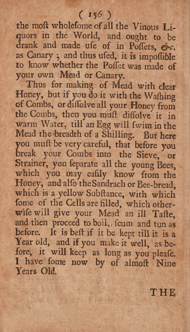 the moft wholefome of all the Vinous Li- as Canary ; and thus ufed, it is impoffible to know whether the Poffet was made of your own Mead or Canary. : as . hus for making: of Mead with clear Honey, but if you doit with the Wafhing of Combs, or diffolve all your Honey from ‘the Combs, then you muft diffolve it in warm Water, till an Egg will {wim in the ‘Mead the breadth of a Shilling. But here you muft be very careful, that before you — break your Combs into the Sieve, or Strainer, you feparate all the young Bees, which you may eafily know from the Honey, and alfo theSandrach or Bee-bread, which is a yellow Subftance, with which fome of the Cells are filled, which other- _ wife will give your Mead an ill Tafte, - and then proceed to boil, fcum andtunas ~ before. It is beft if it be kept tillit isa Year old, and if you make it well, as be- I have fome now by of almoft Nine &gt; _ Years Old. Wert. aes bsp
