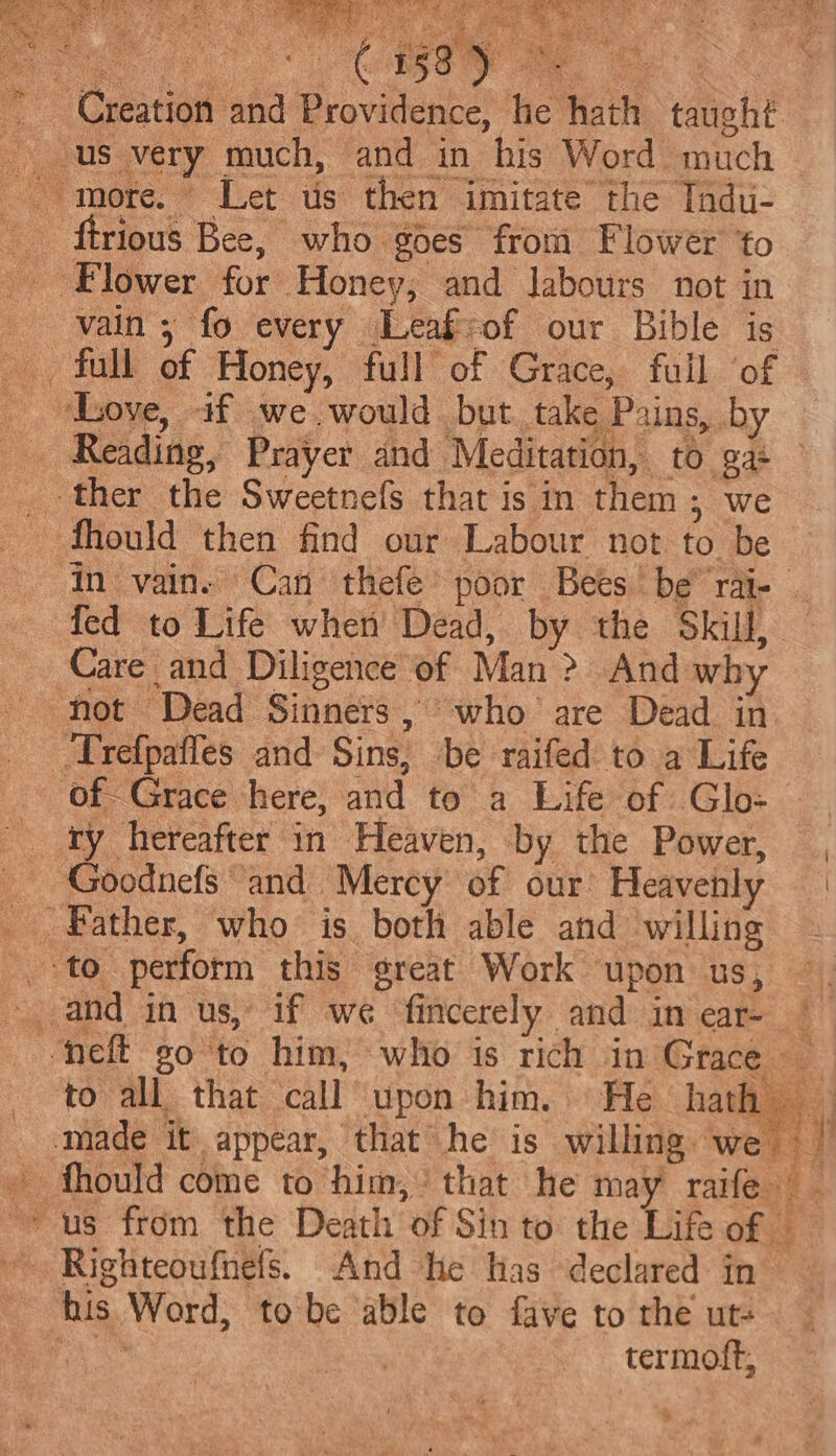 aia Ue eo. Be ee oe» Creation and Providence, he hath taught. us very much, and in his Word much more. Let us then imitate the Tndu- _ ftrious Bee, who goes from Flower to _ Flower for Honey, and labours not in vain; fo every Leaficof our Bible is full of Honey, full of Grace, full ‘of ‘Love, if we would but. take Pains, by _ Reading, Prayer and Meditation, to gas ther the Sweetnefs that is in them; we fhould then find our Labour not to be in vain. Can thefe poor Bees be’ rai- — fed to Life when’ Dead, by the Skill, Care and Diligence of Man &gt; And why not Dead Sinners, who are Dead in ‘Trefpafles and Sins, be raifed to a Life of- Grace here} and to a Life of .Glo- _ fy hereafter in Heaven, by the Power, , _ Goodnefs and Mercy of our: Heavenly | Father, who: is both able and willing - +to perform this great Work upon us, — - and in us, if we fincerely and in ear- | ‘neft go ‘to him, who is rich in Grace _ to all that call upon him. He hath made it appear, that he is willing we — | » fhould come to him,’ that he may raife _ us from the Death of Sin to the Life of — © Righteoufhefs. And he has declared in _ his Word, tobe able to fave to the ut- ee : termoft,