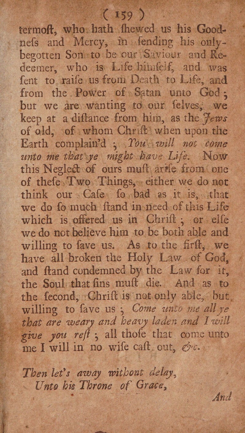 B ipo ane ap A cat ie Waren Tk eee Fea ney ° s : begotten. Sonics to. be our Oaviour an deemer, who- is. Life dh tufeif, and. We i foot 16. wails us yn ne leath: to: Life, Boe Satan “unto we at not stesevs him to. be both and willing to fave us. As to the firft, we have. all broken the Holy Lav and ftand condemned by the Law fo the Soul: that fins mutt, die. And the fecond, »Chrift is notonly. able - willing to fave. us ; Come on meallye bat are weary and heavy. laden an ah. [ you role all thofe that come. 1 me 1 will | in no. wife caf. out, oe _ ‘Then let's away Fide og | Unite bie treme, a Sie.