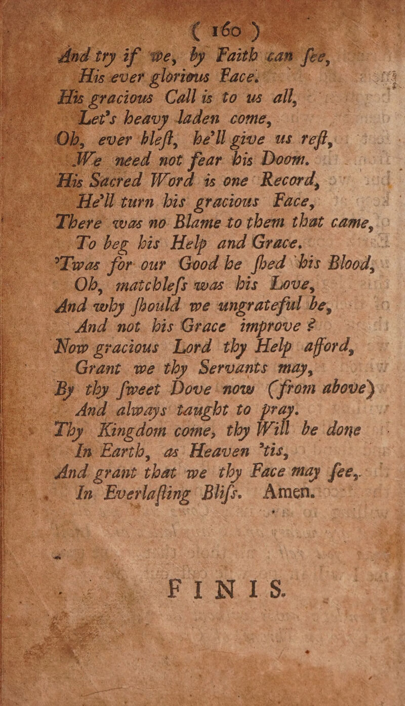Ib, on rie Bell ive us te We : ced not fear hi ge Doom. ps ved Word is one’ Record, - ‘turn bis gracious Face, e was no Blame to them that came, To beg his Help and Grace. Twas for our Good he feed ‘bis Blood; Ob, matchlefs was his Love, ind why foould we ungrateful he : And not bis Grace improve? Now gracious Lord thy Help afford, _ Grant we thy Servants may, thy fweet Dove now ( from above) And always taught to pra 4 Lhy Kingdom come, thy Will. be done In Earth, as Heaven ’tis, And grant that we thy Face may fee, if she ets ues Amen.” ch