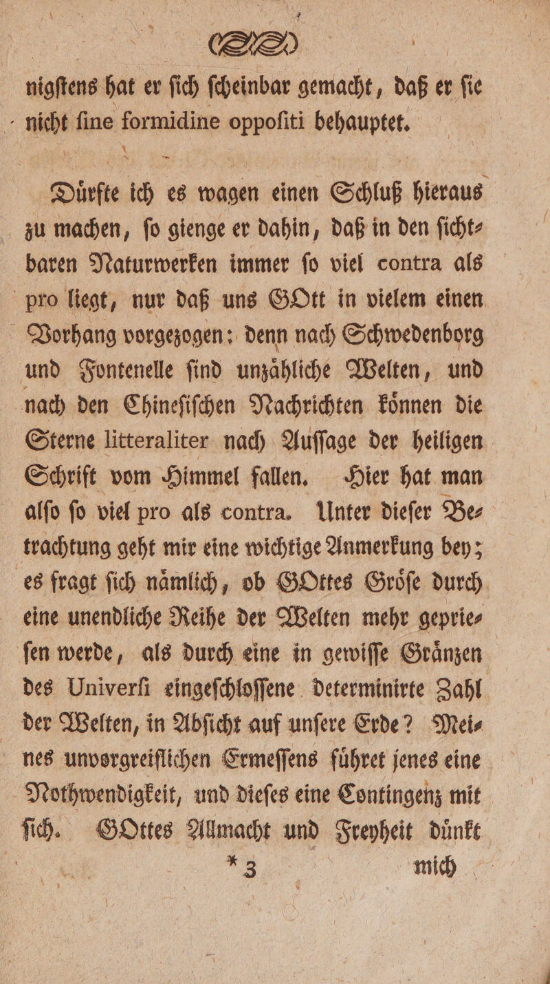 aaa hat er ſich ſcheinbar gemacht, daß er ſie . niche ſine formidine oppofiti Reger Dinfte * es wagen einen Schluß hieraus zu machen, ſo gienge er dahin, daß in den ſicht⸗ baren Naturwerken immer ſo viel contra als pro liegt, nur daß uns Gott in vielem einen Vorhang vorgezogen: denn nach Schwedenborg und Fontenelle ſind umzähliche Welten, und nach den Chineſiſchen Nachrichten koͤnnen die Sterne litteraliter nach Auſſage der heiligen Schrift vom Himmel fallen. Hier hat man alſo ſo viel pro als contra. Unter dieſer Be⸗ trachtung geht mir eine wichtige Anmerkung bey; es fragt ſich namlich, ob GOttes Groͤſe durch eine unendliche Reihe der Welten mehr geprie⸗ ſen werde, als durch eine in gewiſſe Graͤnzen | des Univerfi eingeſchloſſene determinirte Zahl der Welten, in Abſicht auf unſere Erde? Mei⸗ nes unvorgreiflichen Ermeſſens fuͤhret jenes eine Nothwendigkeit, und dieſes eine Contingenz mit ſich. Gottes Allmacht und Freyheit duͤnkt 1 uf mich