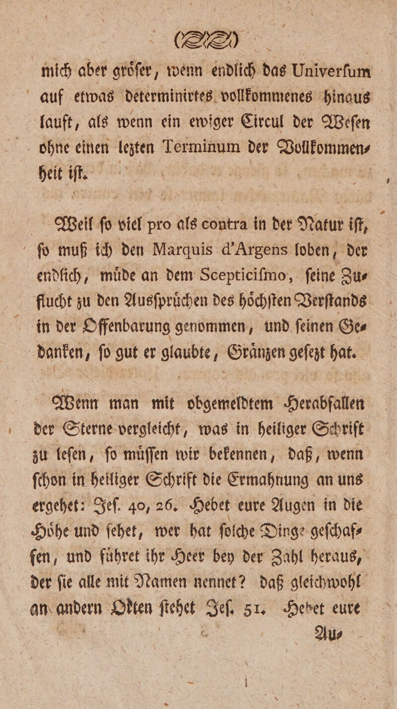 e mich aber groͤſer, wenn endlich das Univerſum auf etwas determinirtes vollkommenes hinaus lauft, als wenn ein ewiger Circul der Weſen ohne einen lezten Terminum der Vollkommen heit Me | Wel ſo viel pro als copträ in der Natur iſt, ſo muß ich den Marquis d' Argens loben, der endlich, muͤde an dem Scepticiſmo, feine Zus flucht zu den Ausſpruͤchen des hoͤchſten Verſtands in der Offenbarung genommen, und ſeinen Ge⸗ danken f pp gut er ane Gränzen geſelt hat. | Wenn man mit obgemeldtem Herabfalen der Sterne vergleicht, was in heiliger Schrift zu leſen, ſo muͤſſen wir bekennen, daß, wenn ſchon in heiliger Schrift die Ermahnung an uns ergehet: Jeſ. 40, 26. Hebet eure Augen in die Hoͤhe und ſehet, wer hat ſolche Dinge geſchaf⸗ fen, und fuͤhret ihr Heer bey der Zahl heraus, der fie alle mit Namen nennet? daß gleichwohl an andern Otten ſtehet Jeſ. 51. Hebet eure