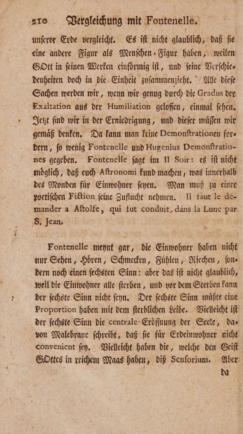 unſerer Erde vergleicht. Es iſt nicht glaubich, daß ſie eine andere Figur als Menſchen⸗Figur haben, weilen Gott in feinen Werken einförmig ift, und feine Verſchie⸗ denheiten doch in die Einheit zuſammenzieht. Alle dieſe Sachen werden wir, wenn wir genug durch die Gradus der Exaltation aus der Humiliation gelofſen, einmal ſehen. Jetzt find wir in der Erniedrigung, und dieſer muͤſſen wir gemaͤß denken. Da kann man keine Demonftrationen fürs dern, fo wenig Fontenelle und Hugenius Demonſtratio- nes gegeben. Fontenelle ſagt im II Soir: es iſt nicht moͤglich, daß euch Aſtronomi kund machen, was innerhalb des Monden für Einwohner ſeyen. Man muß zu einer poetiſchen Fiction ſeine Zuflucht nehmen. II faut le de- mander a Aſtolfe, qui fut conduit. dans la Lune 13 8. Jean | | | Foenbepelte meynt gar, die Einwohner haben nicht nur Sehen, Hoͤren, Schmecken, Fuͤhlen, Riechen, ſon⸗ dern noch einen ſechsten Sinn: aber das iſt nicht glaublich, weil die Einwohner alle ſterben, und vor dem Sterben kann der ſechste Sinn nicht ſeyn. Der ſechste Sinn muͤßte eine Proportion haben mit dem ſterblichen Leibe. Vielleicht iſt der ſechste Sinn die centrale Eroͤſſnung der Seele, das von Malebranc ſchreibt, daß ſie fuͤr Erdeinwohner nicht convenient ſey. Vielleicht haben die, welche den Geiſt Gottes in reichem Maas haben, diß Senforium. Aber | | da