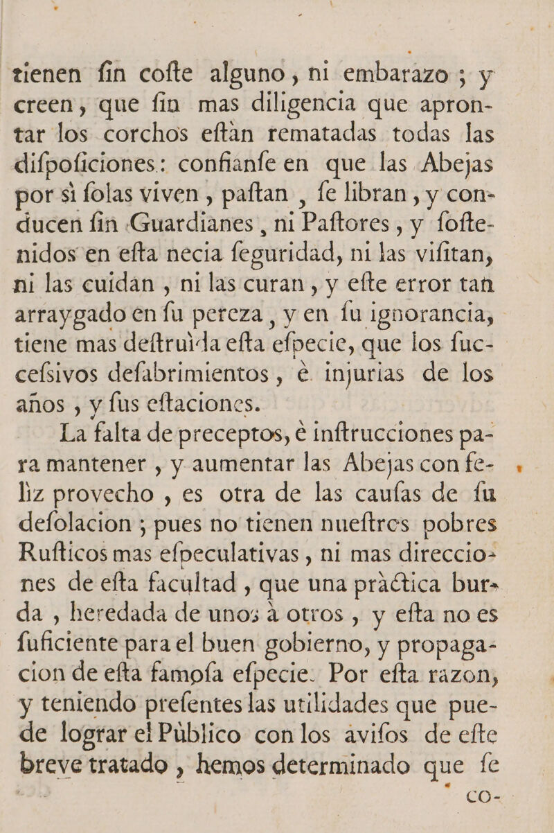 tienen fin cofte alguno, ni embarazo ; y creen, que fin mas diligencia que apron- tar los corchos eftan rematadas todas las difpoficiones.: confianfe en que las Abejas por si lolas viven , paftan , le libran , y con- ducen lin Guardianes, ni Paftores , y fofte- nidos en efta necia feguridad, ni las vifitan, ni las cuidan , ni las curan , y efte error tan arraygado en la pereza, y en lu ignorancia, tiene mas deftruida efta efpecie, que los fuc- ceísivos defabrimientos , € injurias de los años , y lus eftaciones. La falta de preceptos, e inftrucciones pa- ra mantener , y aumentar las Abejas con fe- liz provecho , es otra de las cauías de fu defolacion ; pues no tienen nueítros pobres Rufticos mas efpeculativas , ni mas direccio- nes de efta facultad , que una practica bur&gt; da , heredada de unos á otros , y efta no es fuficiente para el buen gobierno, y propaga- cion de efta famofa efpecie. Por efta razon, y teniendo prelentes las utilidades que pue- de lograr el Público con los avifos de efte breve tratado , hemos determinado que fe da co-