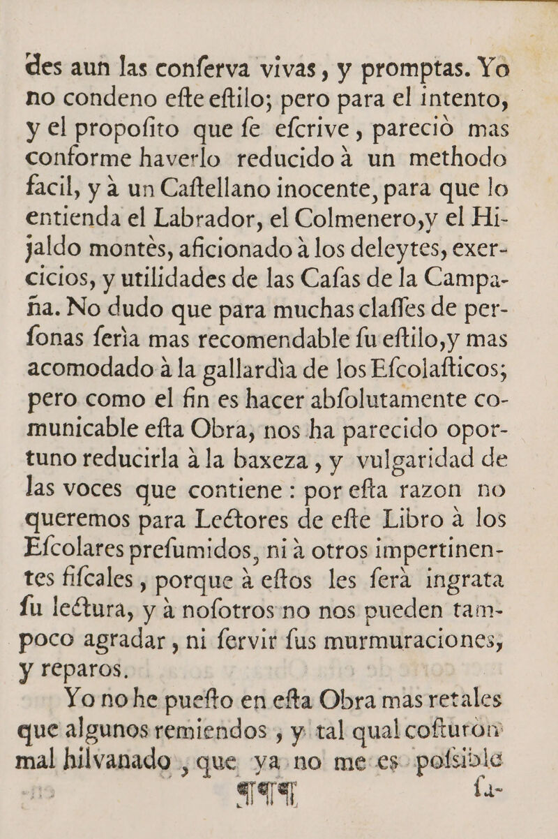 des aun las conferva vivas, y promptas. Yo no condeno efte eftilo; pero para el intento, y el propoíito que fe efcrive, pareció mas conforme haverlo reducido 4 un methodo facil, y a un Caftellano inocente, para que lo entienda el Labrador, el Colmenero,y el Hi- jaldo montes, aficionado a los deleytes, exer- cicios, y utilidades de las Cafas de la Campa- ña. No dudo que para muchas clafles de per- fonas feria mas recomendable fu eftilo,y mas acomodado a la gallardia de los Efcolafticos; pero como el fin es hacer abfolutamente co- municable efta Obra, nos ha parecido opot- tuno reducirla a la baxeza , y vulgaridad de las voces que contiene : por efta razon no queremos para Lectores de efte Libro a los Efcolares prefumidos, nia otros impertinen- tes fifcales , porque á eftos les ferá ingrata Lu lectura, y a nofotros no nos pueden tam- poco agradar, ni fervir lus murmuraciones, y reparos. ab 3 Yo nohe puefto en efta Obra mas retales que algunos remiendos , y tal qual cofturon mal hilvanado , que ya no me:es polsible 893) ha