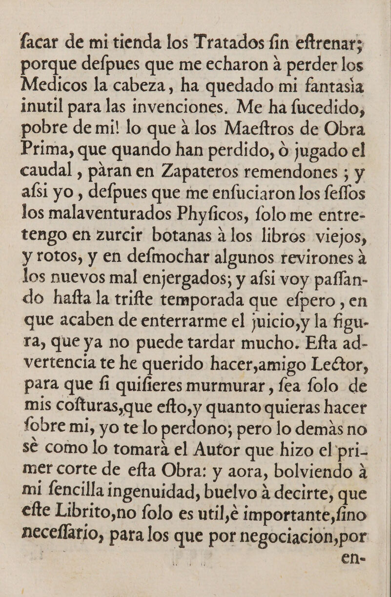 porque defpues que me echaron a perder los Medicos la cabeza, ha quedado mi fantasia inutil para las invenciones. Me ha fucedido, pobre de mi! lo que a los Maeftros de Obra Prima, que quando han perdido, ú jugado el caudal , paran en Zapateros remendones ; y aísi yo , defpues que me enfuciaron los feffos los malaventurados Phyficos, folo me entre- tengo en zurcir botanas a los libros viejos, y rotos, y en defmochar algunos revirones a los nuevos mal enjergados; y afsi voy paflan- do hafta la trifte temporada que efpero , en que acaben de enterrarme el juicio,y la figu- ra, que ya no puede tardar mucho. Efta ad- vertencia te he querido hacer,amigo Lector, para que Í1 quifieres murmurar, fea folo de mis cofturas,que efto,y quanto quieras hacer fobre mi, yo te lo perdono; pero lo demás no sé como lo tomara el Autor que hizo el pri- mer corte de efta Obra: y aora, bolviendo 4 mi fencilla ingenuidad, buelvo 4 decirte, que efte Librito,no folo es util,é importante,Íino neceflario, para los que por negociacion,por