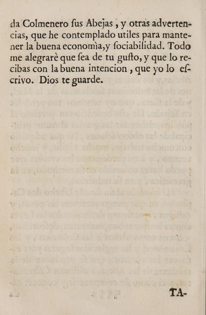 da Colmenero fus Abejas , y otras adverten- cias, que he contemplado utiles para mante- ner la buena economia, y fociabilidad. Todo me alegraré que lea de tu gufto, y que lo re- cibas con la buena intencion , que yo lo ef- crivo. Dios te guarde. TA