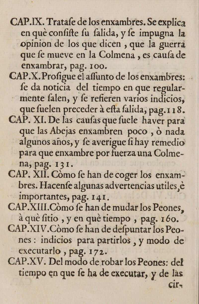 CAP.IX. Tratafe de los enxambres. Se explica en qué confifte fu falida, y fe impugna la “Opinion de los que dicen , que la guerra que le mueve en la Colmena , es cauía de enxambrar, pag. 100. CAP.X.Profigue el aflunto de los enxambres: fe da noticia del tiempo en que regular- mente falen, y fe refieren varios indicios, que fuelen preceder á efta falida, pag.118. CAP. XI. De las caufas que fuele haver para que las Abejas enxambren poco , O nada algunos años, y le averigue li hay remedio para que enxambre por aba una Colme- na, pag. 131. CAP. XII. Cómo fe han de coger los enxam- bres. Hacenfe algunas advertencias utiles, importantes, pag. 141. CAP.XIIL.Cómo fe han de mudar los Peones, a qué fitio , y en qué tiempo , pag. 160. CAP.XIV.Cómo fe han de defpúricar los Peo- nes: indicios para partirlos , y modo de' executarlo , pag. 172. CAP.XV. Del modo de robar los Peones: del tiempo cn que e ha de executar, y de las Clt=