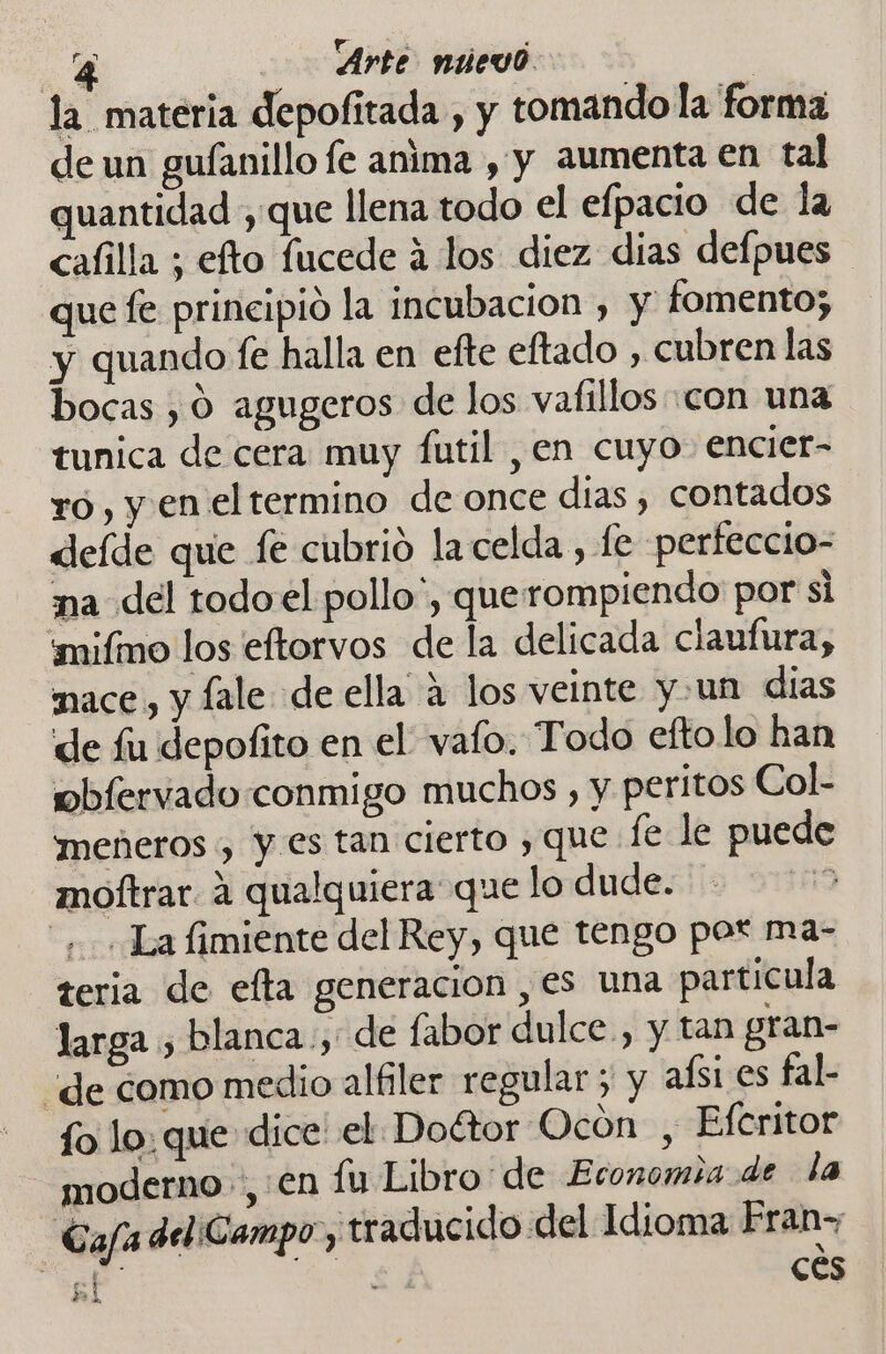 la materia depofitada , y tomando la forma de un gufanillo fe anima , y aumenta en tal quantidad , que llena todo el efpacio de la cafilla ; efto fucede á los diez dias defpues que fe principio la incubación , y fomento; y quando fe halla en efte eftado , cubren las bocas , 0 agugeros de los vafillos con una tunica de cera muy futil , en cuyo encier- ro, y en el termino de once dias, contados deíde que fe cubrió la celda , fe perfeccio- ma del todoel pollo, querompiendo por si mifmo los eftorvos de la delicada claufura, mace,, y ale. de ella á los veinte y un días de fu depofito en el vafo. Todo efto lo han obfervado conmigo muchos , y peritos Col- meñneros , y es tan cierto , que fe le puede moftrar. 4 qualquiera que lo dude. 119 + «La fimiente del Rey, que tengo por ma- teria de efta generacion , es una particula larga , blanca, de fabor dulce, y tan gran- “de como medio alfiler regular ; y aísi es fal- fo lo: que dice' el Doétor Ocón , Efcritor moderno, en lu Libro: de Economia de la Gafa del ¡Gampo, traducido del Idioma Eran a E) cés 5