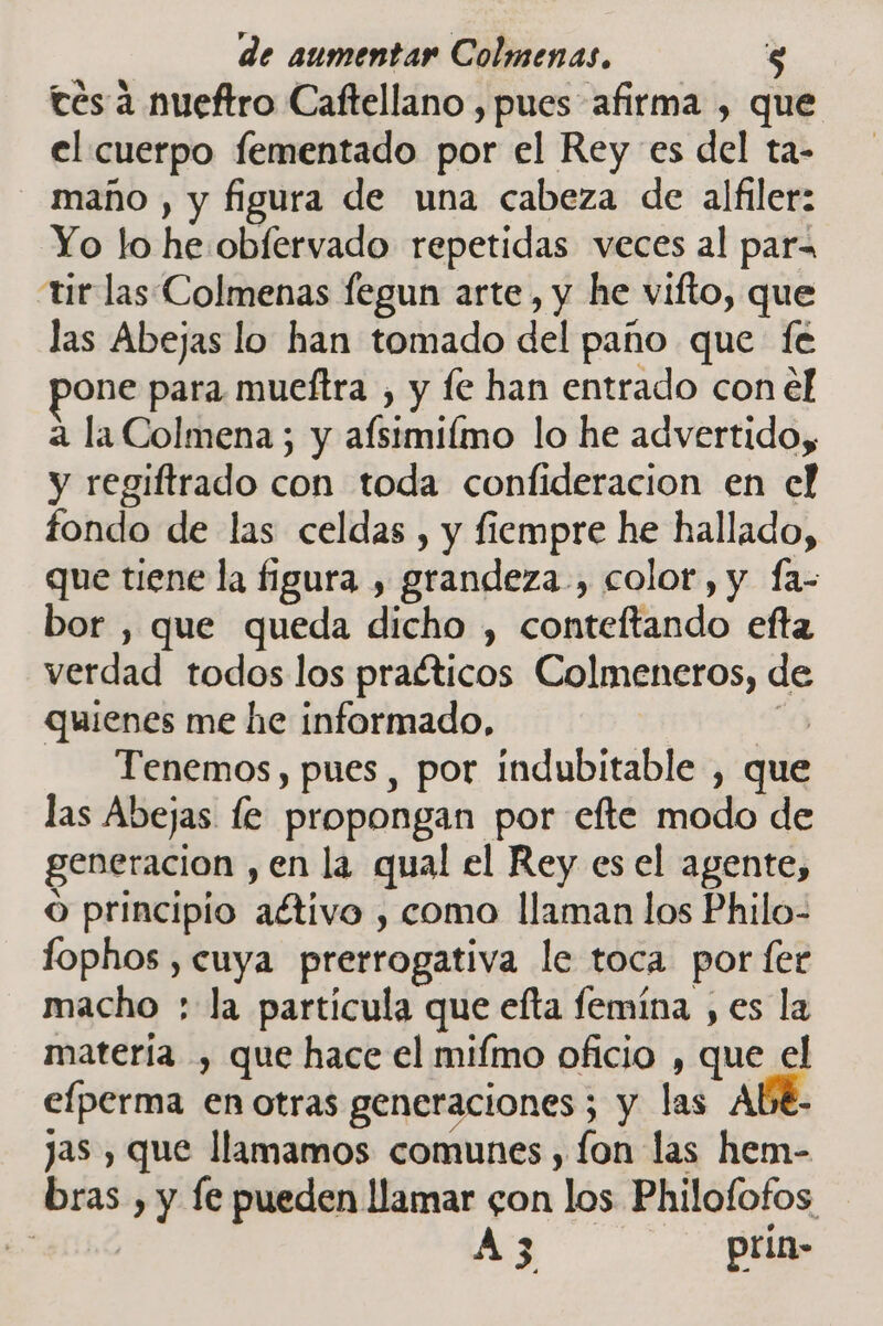 tes a nueftro Caftellano , pues afirma , que el cuerpo fementado por el Rey es del ta- maño , y figura de una cabeza de alfiler: Yo lo he obfervado repetidas veces al para tir las Colmenas fegun arte , y he vifto, que las Abejas lo han tomado del paño que fe one para mueftra , y fe han entrado con el a la Colmena ; y afsimilmo lo he advertido, y regiftrado con toda confideracion en el fondo de las celdas , y fiempre he hallado, que tiene la figura , grandeza, color, y fa- bor , que queda dicho , conteftando efta verdad todos los praéticos Colmeneros, de quienes me he informado, Tenemos, pues , por indubitable , que las Abejas le propongan por efte modo de generacion , en la qual el Rey es el agente, o principio aétivo , como llaman los Philo- fophos , cuya prerrogativa le toca por fer macho : la particula que efta femína , es la matería , que hace el mifmo oficio , que el efperma en otras generaciones ; y las ALE- jas , que llamamos comunes , fon las hem- bras , y le pueden llamar gon los Philofofos : A3 prin-